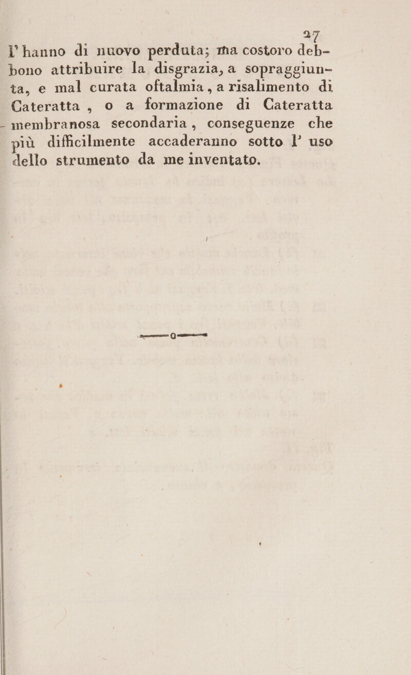 ^7 r hanno di nuovo perduta; ma costoro deb¬ bono attribuire la disgrazia, a sopraggiun¬ ta, e mal curata oftalmia, a risalimento di Cateratta , o a formazione di Cateratta - membranosa secondaria, conseguenze che più difficilmente accaderanno sotto V uso dello strumento da me inventato. /