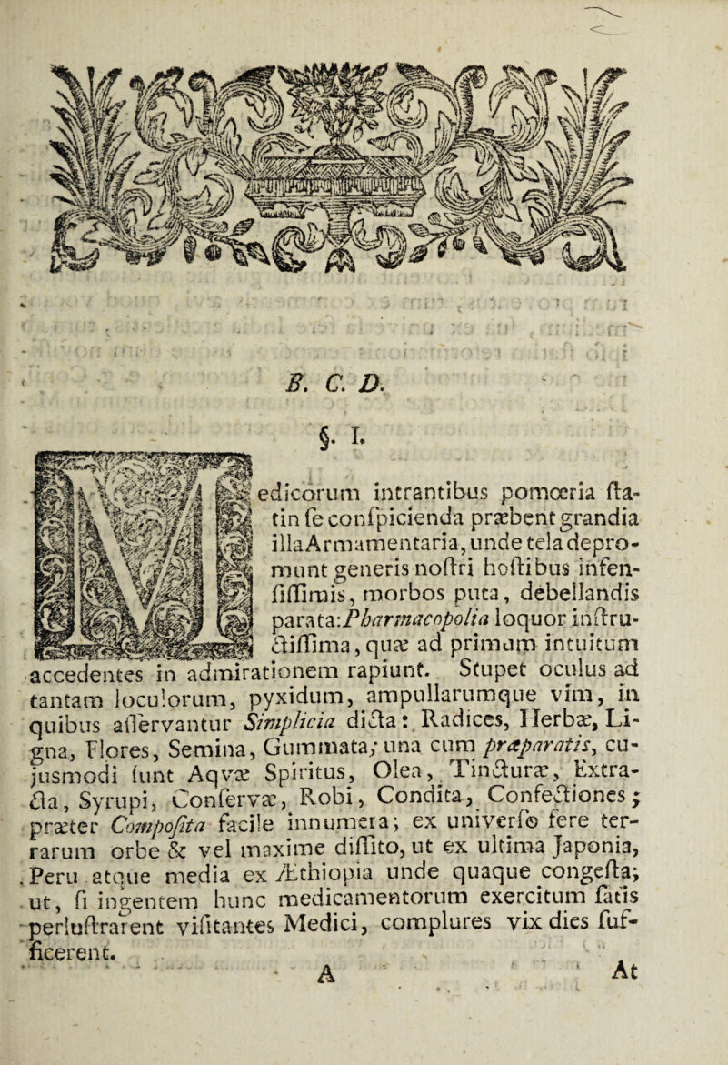 B. C. D. §• I. edicorum intrantibus pomoeria fta- tin feconfpicienda prtebent grandia illa Armamentaria, unde tela depro¬ munt generisnofiri hoftibus infen- fiffirais, morbos puta, debellandis parata:Pharmacnpolia loquor inflru- fliflima, quaj ad primum intuitum acceden^s in admirationem rapiunt. Stupet oculus ad tantam loculorum, pyxidum, ampullarumque vim, in quibus ailervantur Simplicia difta t( Radices, 1 ierbx, Li¬ gna, Flores, Semina, Gummata; una cum praparatis, cu- jusmodi lunt Aqvre Spiritus, Olea, Tinaurae, Extra- fla, Syrupi, Conferva’, Robi, Condita, Confefliones; prater Compofita facile innumera; ex umverf© fere ter¬ rarum orbe & vel maxime didito, ut ex ultima Japonia, i Peru.atque media ex /Echiopia unde quaque congefta; ut, fi ingentem hunc medicamentorum exercitum fatis perluftrarent vifitantes Medici, complures vix dies fuf- ficerent. - ‘ . ' At A