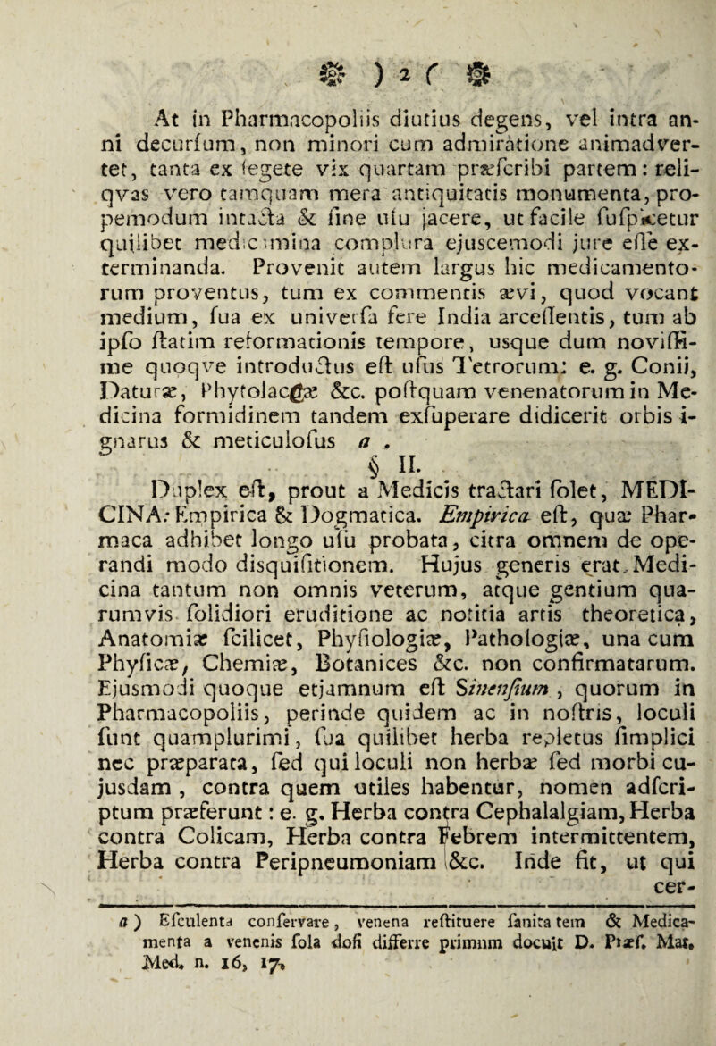 At in Pharmacopoiiis diutius degens, vel intra an¬ ni decurfum, non minori cum admiratione animadver¬ tet, tanta ex iegete vix quartam prsdcribi partem: reli- qvas vero tamquam mera antiquitatis monumenta, pro- pemodum intacta & fine uiu jacere, ut facile fufpketur quilibet medicamina complura ejuscemodi jure efie ex¬ terminanda. Provenit autem largus hic medicamento¬ rum proventus, tum ex commentis sevi, quod vocant medium, fua ex univerfa fere India arceffentis, tum ab ipfo ftatim reformationis tempore, usque dum noviffi- me quoqve introductus effc ufus Tetrorum; e. g. Conii, Datura:, Phytolacga: &c. poftquam venenatorum in Me¬ dicina formidinem tandem exfuperare didicerit orbis i- enarus & meticulofus a # § II. Duplex eft, prout a Medicis tractari (olet, MEDI¬ CINA: Empirica & Dogmatica. Empirica eft, qua: Phar- maca adhibet longo u(u probata, citra omnem de ope¬ randi modo disquifitionetn. Hujus generis erat,Medi¬ cina tantum non omnis veterum, atque gentium qua¬ rumvis folidiori eruditione ac notitia artis theoretica, Anatomise fciiicet, Phyfiologise, Pathologtse, una cum Phyficae, Chemia, Botanices &c. non confirmatarum. Ejusmodi quoque etjumnum eft Sincnjium , quorum in Pharmacopoliis, perinde quidem ac in nofixis, loculi funt quamplurimi, fua quilibet herba repletus fimplici ncc pra:paraea, fed qui loculi non herba: fed morbi cu- jusdam , contra quem utiles habentur, nomen adfcri- ptum praeferunt: e. g. Herba contra Cephalalgiam, Herba contra Colicam, Herba contra Febrem intermittentem, Herba contra Peripneumoniam &c. Iride fit, ut qui cer- a) Efculenta confervare, venena reftituere fanira tein & Medica¬ menta a venenis fola dofi differre primum docuit D. PiseC Mat» iMed* n. i6, 17*