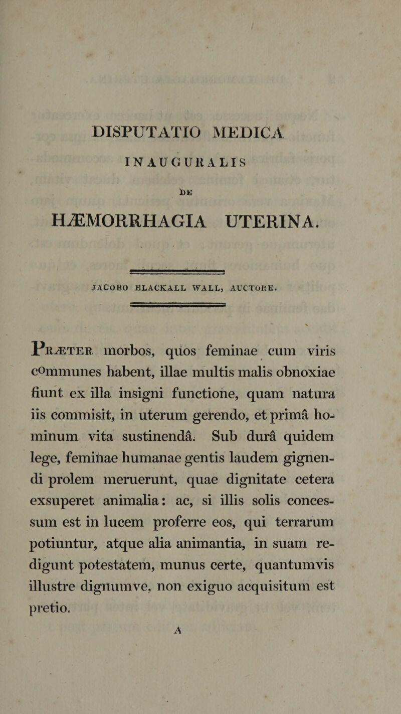 INAUGUKALIS DE HAEMORRHAGIA UTERINA. JACOBO ELACKALL WALL, AUCTORE. Praeter morbos, quos feminae cum viris communes habent, illae multis malis obnoxiae fiunt ex illa insigni functione, quam natura iis commisit, in uterum gerendo, et prima ho¬ minum vita sustinenda. Sub dura quidem lege, feminae humanae gentis laudem gignen¬ di prolem meruerunt, quae dignitate cetera exsuperet animalia: ac, si illis solis conces¬ sum est in lucem proferre eos, qui terrarum potiuntur, atque alia animantia, in suam re¬ digunt potestatem, munus certe, quantumvis illustre dignumve, non exiguo acquisitum est pretio. A