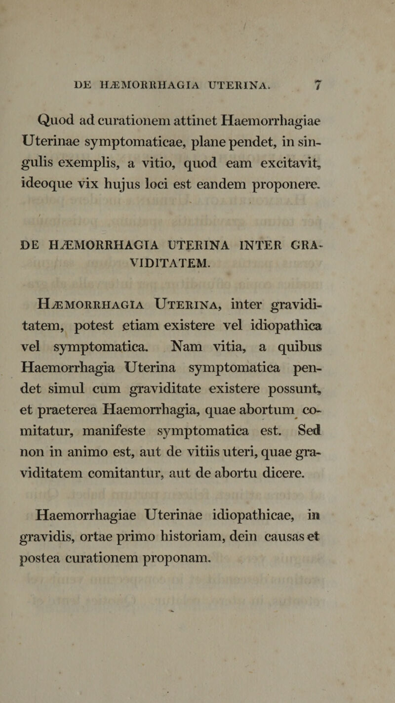 Quod ad curationem attinet Haemorrhagiae Uterinae symptomaticae, plane pendet, in sim gulis exemplis, a vitio, quod eam excitavit, ideoque vix hujus loci est eandem proponere. DE HAEMORRHAGIA UTERINA INTER GRA¬ VIDITATEM. Haemorrhagia Uterina, inter gravidi¬ tatem, potest .etiam existere vel idiopathica vel symptomatica. Nam vitia, a quibus Haemorrhagia Uterina symptomatica pen¬ det simul cum graviditate existere possunt, et praeterea Haemorrhagia, quae abortum co¬ mitatur, manifeste symptomatica est. Sed non in animo est, aut de vitiis uteri, quae gra¬ viditatem comitantur, aut de abortu dicere. Haemorrhagiae Uterinae idiopathicae, in gravidis, ortae primo historiam, dein causas et postea curationem proponam.