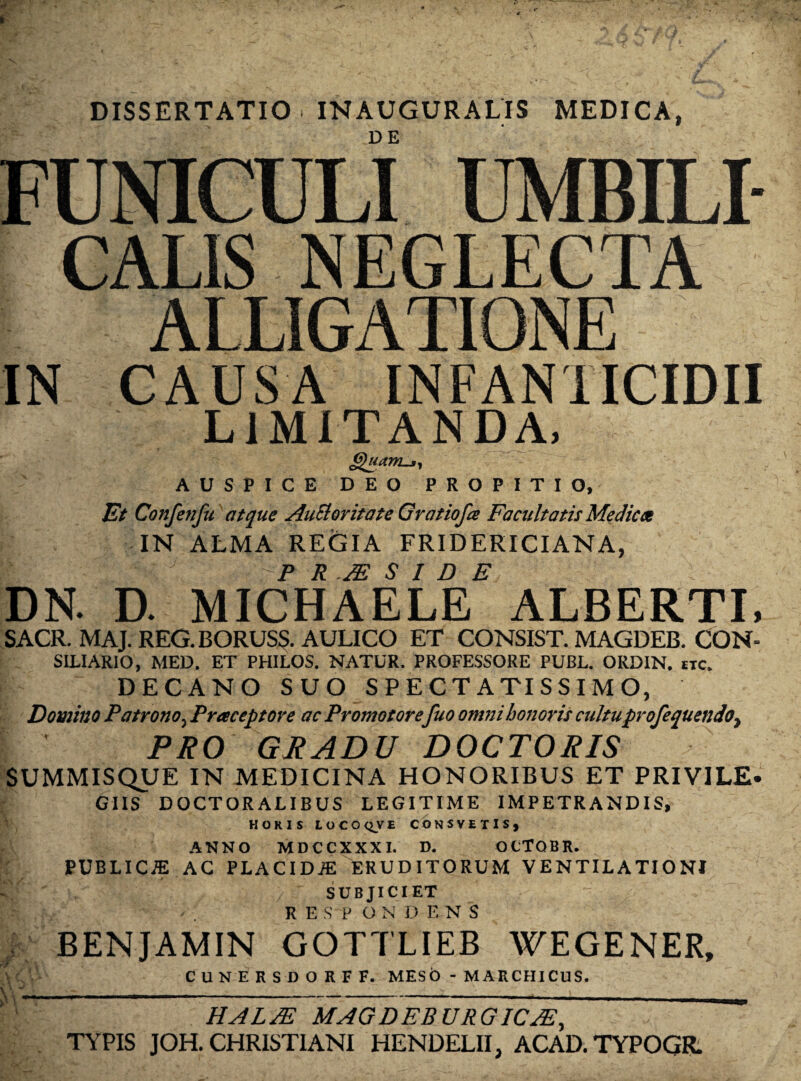 DISSERTATIO. INAUGURALIS MEDICA, FUNICULI UMBILI¬ CALIS NEGLECTA ALLIGATIONE IN CAUSA INFANTICIDII LIMITANDA, Quam-*, AUSPICE DEO PROPITIO, Et Confenfu atque Auctoritate Qratiofce Facultatis Medicet IN ALMA REGIA FRID ERI CIANA, !_ \ P R JE $ I D E DN. D. MICHAELE ALBERTI, SACR. MAJ. REG.BORUSS. AULICO ET CONSIST. MAGDEB. CON- SILIARIO, MED. ET PHILOS. NATUR. PROFESSORE PUBL. ORDIN. itc. DECANO SUO SPECTATISSIMO, Domino Patrono, Praeceptore ac Promo torefuo omni honoris cultuprofequendot PRO GRADU DOCTORIS SUMMISQUE IN MEDICINA HONORIBUS ET PRIVILE. GIIS DOCTORALIBUS LEGITIME IMPETRANDIS, HORIS LOCOQVE CONSVEXIS, ANNO MDCCXXXI. D. OCTQBR. PUBLICiE AC PLACIDJE ERUDITORUM VENTILATIONI SUB JICI ET R E S P ONDE-NS BENJAMIN GOTTLIEB WEGENER, CUNERSDORFF. MESO - MARCHICUS. v < k\ y HALM MAGDEB URGICJE, TYPIS JOH. CHRISTIANI HENDELII, ACAD.TYPOQR.