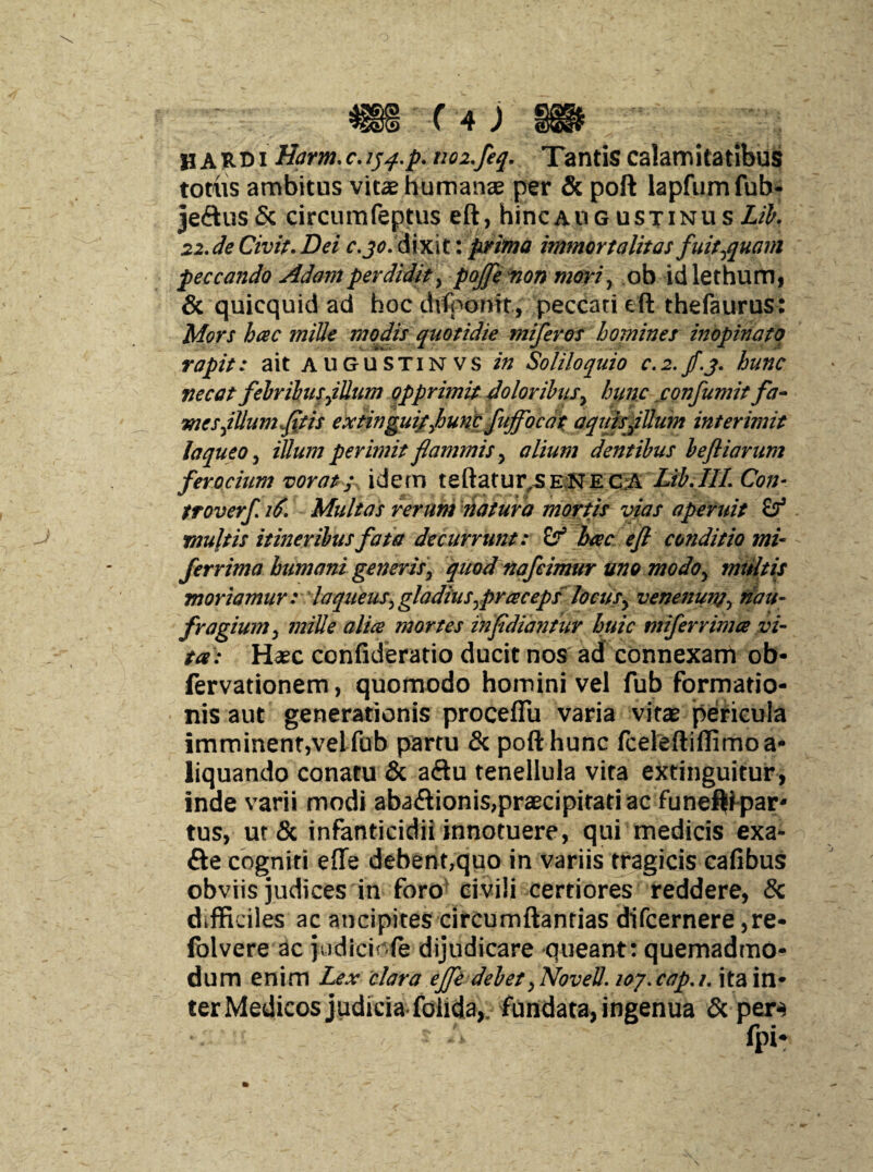 ■ HARDi Harm. c.iqq-.p. noz.feq. Tantis calamitatibus totus ambitus vita humanae per & poft lapfumfub* je<ftus& circum feptus eft, hinc au g ustinus Lib. 22.de Civit.Dei c.jo. dixit: prima immortalitas fuit,quam peccando Adamperdidit, pojfe non mori, ob idlethum, & quicquid ad hoc difpomt, peccati efl thefaurus: Mors hac mille modis quotidie miferos homines inopinato rapit: ait augustinvs in Soliloquio c.2.jf.j. hunc necat febribus,illum opprimit doloribus, hunc confumit fa- mesfUumftis extinguitjounc fuffocat aquis filum interimit laqueo, illum perimit flaminis, alium dentibus befliarum ferocium vorat; idem tehatur.SENECA Lib.Ill.Con- troverf. 16. Multas rerum natura mortis vias aperuit Sf mu\tis itineribus fata decurrunt: hac e fi conditio mi- fer rima humani generis, quod nafeimur uno mo do, mtiltis moriamur: laqueus, gladius,praceps'locus, venenum, nau¬ fragium, mille alia mortes infidiantur huic ntiferrima vi¬ ta: Haec confideratio ducit nos ad connexam ob- lervationem, quomodo homini vel fub formatio¬ nis aut generationis proceflu varia vitae pericula imminent,vel fub partu & poft hunc fceleftiffimoa- liquando conatu & a<ftu tenellula vita extinguitur , inde varii modi abaftionis,praecipitati ac funeflf par* tus, ut & infanticidii innotuere, qui medicis exa- fte cogniti effe debent,quo in variis tragicis cafibus obviis judices in foro civili certiores reddere, & difficiles ac ancipites circumflandas difcernere ,re- folvere ac judidofe dijudicare queant: quemadmo¬ dum enim Lex clara effe debet, Novell, loy.cap.i. ita in¬ ter Medicos judicia folida, fundata, ingenua & per-s ■r •'* fpi*