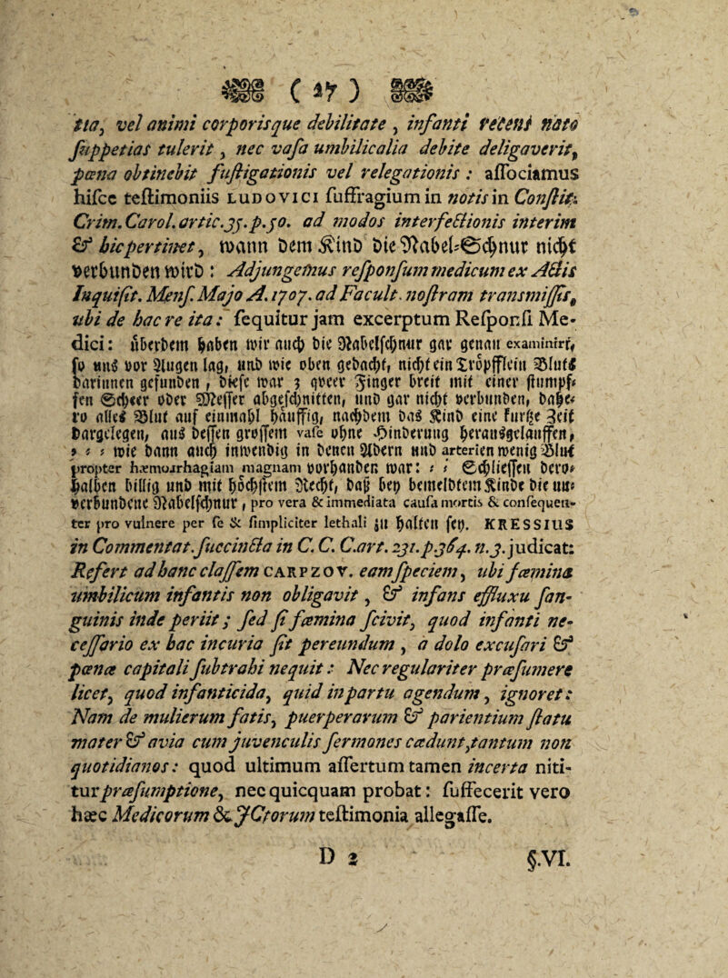 m o?) m tia, vel animi corporis que debilitate , infanti Pedent nato fuppetias tulerit y nec vafa umbilicalia debite deligaveritt poena obtinebit fufligationis vel relegationis : affociamus hifcc teftimoniis ludovici fuffragiumin notis in Conftifr Crim. Carol. artic.jj.p.jo. ad ?nodos interfeSlionis interim bicpertinet , n>ann Dero^tnD tHe^abel^djnut nidjf t>er(nmt>en VDtvD : Adjungemus refponfum medicum ex Adis Jnquifit. Me nf. Majo A. 1707. ad Facult. noflram transmijfis9 ubi de haere ita: fequitur jam excerptum Refponfi. Me¬ dici: ubevbem tv.it auc{) bic Sftrtbelfcfjnur gnv genau examimrr, fu mt$ m 9lugett lag, «ab ane oben gcbac^f, nid;f cin Xvopffkm 35hif* barinnen gcfunbcn f bkfc tvar 3 gbca* Jinger breit mit cincr fiumpf# fen 0d)«r obet ^effer abgefd)nitfen, unb ijar nid>t verbunben, ro al(c$ SSfaf auf einma&l puffig/ nadjbcm bn$ $inb cinc furge 3cit bargclcgeit/ au$ beffcn graffem vafe vfynt ^mbevung ljet‘au$gclauffcn, 9 * f tvie bann and) intvenbig in betteu 9lbcrn unb artericnnKnig$Ittf propter hc^mojrhagiam magnam VtfVbattbCR tvat: t i 0$(kf[CH bCVO* imlbctt btlltg unb mit b5extern 9ttdjt, bajj bep bcmelbfem^mbe Dtc uir* vcrbunbcnc 9^abclfd;nur , pro vera & immediata caufa mortis & confequen- ter pro vulnere per fe & /impliciter lethali $U fcp. KRESSIUS in Commentat.fuccinBa in C. C. C.art. iji.p.jfiq. n.j. judicat: Refert ad hanc clajfem cak p z o r. eamfpeciem, ubi fcemina umbilicum infantis non obligavit, & infans effluxu [an- guinis inde periit; fed f fcemina f civit, quod infanti ne• cejfario ex hac incuria fit pereundum , a dolo excufari poena capitalifubtrahi nequit: Nec regulariter pr a faner e licet, quod infanticida, quid in partu agendum, ignoret: Nam de midierum fatis} puerperarum & pavientium flatu mater avia cum juvenculis fermones caduntytantum non quotidianos: quod ultimum affertum tamen incerta niti- turprafumptione, nec quicquam probat: fuffecerit vero ha*c Medicorum £&JCforu7ntz&.imonh allegaffe.