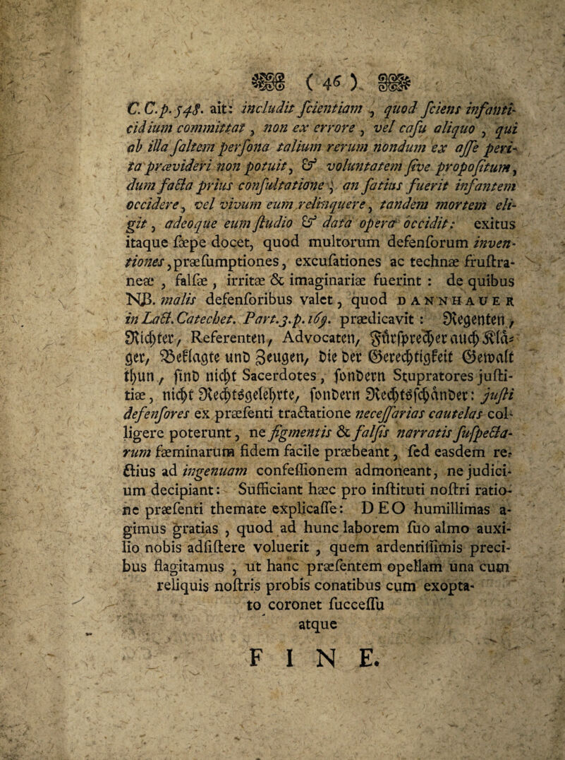 3§l§> (40 C.C.p.548- ait : includit [cientiam ^ quod [ciens infanti- cidium committat % non ex errore , vel cafu aliquo , qui ab illa [altem perfona talium rerum nondum ex aj[e peri¬ ta prce videri non potuit, & voluntatem flve propofitum, dum [a SI a prius confidtatione an fatius fuerit infa?item occidere, vel vivum eum.relinquere, tandem mortem eli¬ git , a deo que eumfludio data opera occidit: exitus itaque fiepe docet, quod multorum defenforum mven- /20//&r,praefumptiones, excufationes ac technae fruftra- neae , falfae , irritae & imaginariae fuerint : de quibus NJ3. tnalis defenforibus valet, quod u a n n h a u e r in LaSl.Catechet. Part.j.p. ify. praedicavit : 3vC$enten , fKicftfer, Referenten, Advocaten, $fttfi>re<$et micj) ger, SSeffagte unD geugen, Dte Der ©eredjtigfeit ©ettxift tf>un f ftnD nic^t Sacerdotes , fonDetn Stupratores jufti- tiee, nid>t Sle^getefyrte, fonDevn 3tecf)tSf$anDet: jufli defenfores ex praefenti tra£latione necejfarias cautelas c(A- ligere poterunt, nefigmentis Sc falfis narratis fufpeSla- rum faeminarura fidem facile praebeant, fed easdem re? ftius ad ingenuam confeffionem admoneant, ne judici¬ um decipiant: - Sufficiant haec pro inftituti noftri ratio¬ ne praefenti themate explicafle: D EO humillimas a- gimus gratias , quod ad hunc laborem fuo almo auxi¬ lio nobis adfiftere voluerit , quem ardenriffimis preci¬ bus flagitamus , iit hanc praefentem opellam una cum reliquis noftris probis conatibus cum exopta¬ to coronet fucceflu atque FINE.