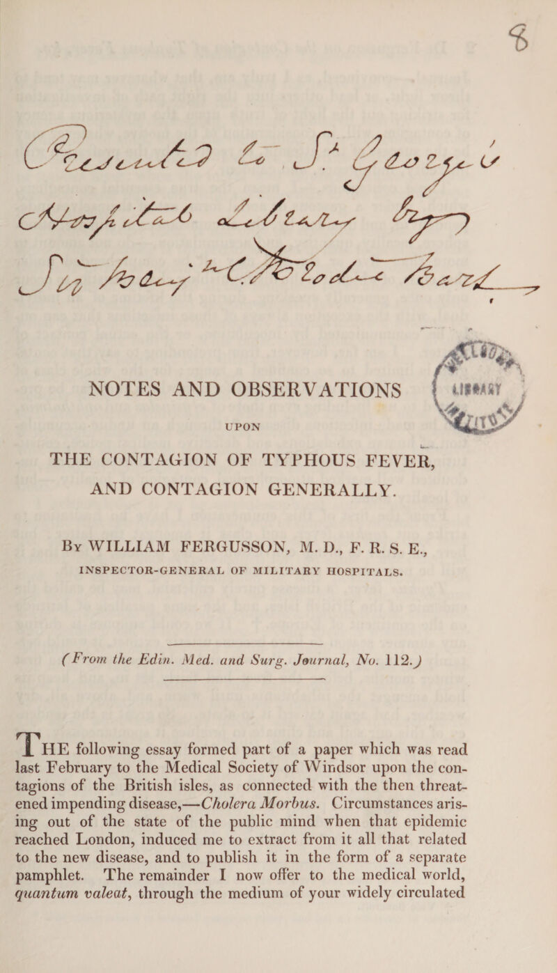 r NOTES AND OBSERVATIONS UPON THE CONTAGION OF TYPHOUS FEVER, AND CONTAGION GENERALLY. By WILLIAM FERGUSSON, M. D„ F. R. S. E., INSPECTOR-GENERAL OP MILITARY HOSPITALS. ( From the JEdin. Med. and Surg. Journal, No. 112. J The following essay formed part of a paper which was read last February to the Medical Society of Windsor upon the con¬ tagions of the British isles, as connected with the then threat¬ ened impending disease,—Cholera Morbus. Circumstances aris¬ ing out of the state of the public mind when that epidemic reached London, induced me to extract from it all that related to the new disease, and to publish it in the form of a separate pamphlet. The remainder I now offer to the medical world, quantum valeat, through the medium of your widely circulated