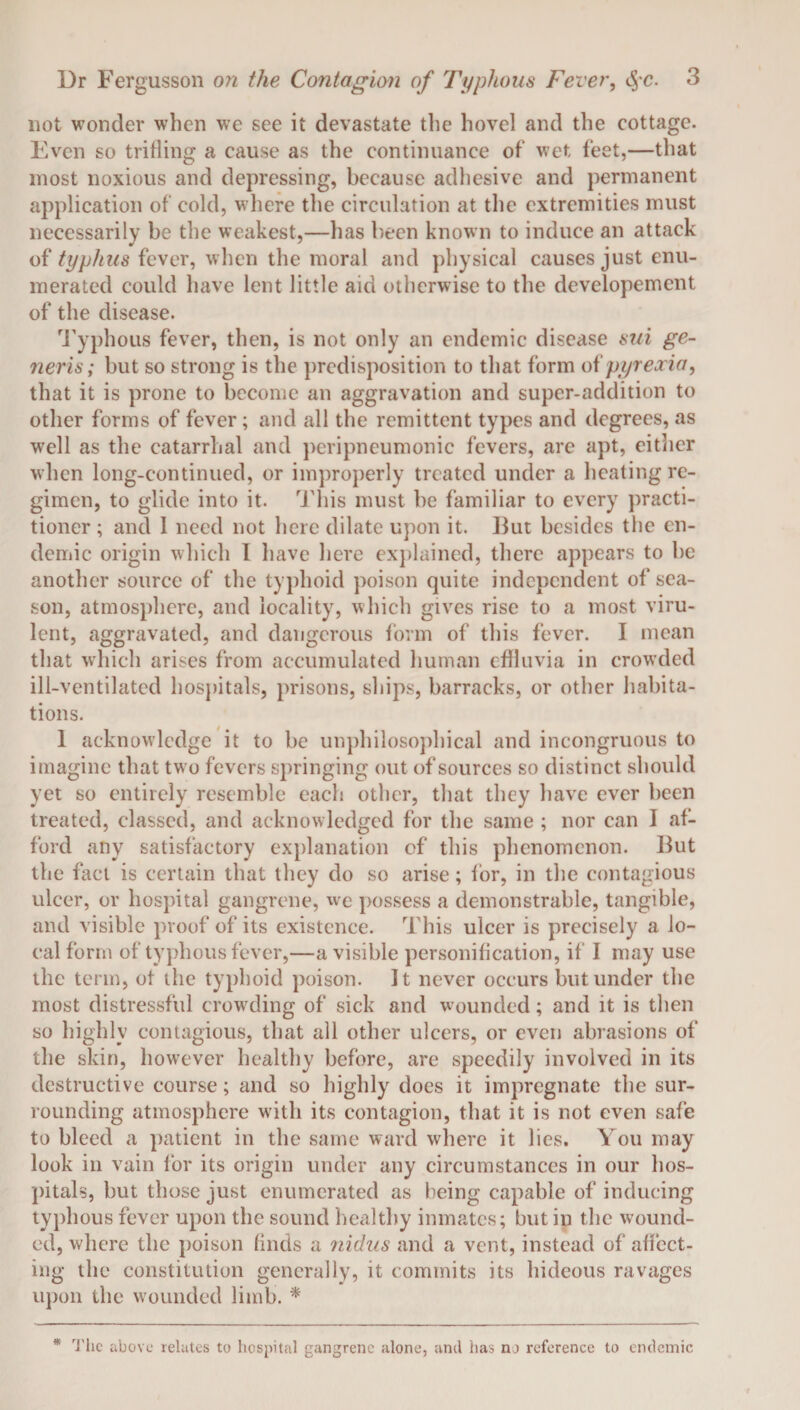 not wonder when we see it devastate the hovel and the cottage. Even so trifling a cause as the continuance of wet feet,—that most noxious and depressing, because adhesive and permanent application of cold, where the circulation at the extremities must necessarily be the weakest,—has been known to induce an attack of typhus fever, when the moral and physical causes just enu¬ merated could have lent little aid otherwise to the developement of the disease. Typhous fever, then, is not only an endemic disease sui ge¬ neris; but so strong is the predisposition to that form of pyrexia, that it is prone to become an aggravation and super-addition to other forms of fever; and all the remittent types and degrees, as well as the catarrhal and peripneumonic fevers, are apt, either when long-continued, or improperly treated under a heating re¬ gimen, to glide into it. This must be familiar to every practi¬ tioner ; and I need not here dilate upon it. But besides the en¬ demic origin which I have here explained, there appears to be another source of the typhoid poison quite independent of sea¬ son, atmosphere, and locality, which gives rise to a most viru¬ lent, aggravated, and dangerous form of this fever. I mean that which arises from accumulated human effluvia in crowded ill-ventilated hospitals, prisons, ships, barracks, or other habita¬ tions. 1 acknowledge it to be unphilosophical and incongruous to imagine that two fevers springing out of sources so distinct should yet so entirely resemble each other, that they have ever been treated, classed, and acknowledged for the same ; nor can I af¬ ford any satisfactory explanation of this phenomenon. But the fact is certain that they do so arise; lor, in the contagious ulcer, or hospital gangrene, we possess a demonstrable, tangible, and visible proof of its existence. This ulcer is precisely a lo¬ cal form of typhous fever,—a visible personification, if I may use the term, ot the typhoid poison. It never occurs but under the most distressful crowding of sick and wounded; and it is then so highly contagious, that all other ulcers, or even abrasions of the skin, however healthy before, are speedily involved in its destructive course; and so highly does it impregnate the sur¬ rounding atmosphere with its contagion, that it is not even safe to bleed a patient in the same ward where it lies. You may look in vain for its origin under any circumstances in our hos¬ pitals, but those just enumerated as being capable of inducing typhous fever upon the sound healthy inmates; but in the wound¬ ed, where the poison finds a nidus and a vent, instead of affect¬ ing the constitution generally, it commits its hideous ravages upon the wounded limb. * * The above relates to hospital gangrene alone, and has no reference to endemic