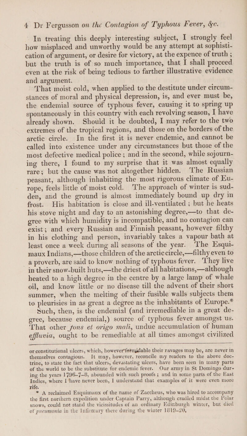 In treating this deeply interesting subject, I strongly feel bow misplaced and unworthy would be any attempt at sophisti¬ cation of argument, or desire for victory, at the expence of truth ; but the truth is of so much importance, that I shall proceed even at the risk of being tedious to farther illustrative evidence and argument. That moist cold, when applied to the destitute under circum¬ stances of moral and physical depression, is, and ever must be, the endemial source of typhous fever, causing it to spring up spontaneously in tliis country with each revolving season, I have already shown. Should it be doubted, I may refer to the two extremes of the tropical regions, and those on the borders of the arctic circle. In the first it is never endemic, and cannot be called into existence under any circumstances but those of the most defective medical police ; and in the second, while sojourn¬ ing there, I found to my surprise that it was almost equally rare; but the cause was not altogether hidden. The Russian peasant, although inhabiting the most rigorous climate of Eu¬ rope, feels little of moist cold. The approach of winter is sud¬ den, and the ground is almost immediately bound up dry in frost. His habitation is close and ill-ventilated ; but he heats his stove night and day to an astonishing degree,—-to that de¬ gree with which humidity is incompatible, and no contagion can exist; and every Russian and Finnish peasant, however filthy in his clothing and person, invariably takes a vapour bath at least once a week during all seasons of the year. The Esqui¬ maux Indians,—those children of the arctic circle,—filthy even to a proverb, are said to know nothing of typhous fever. They live in their snow-built huts,—the driest of ail habitations,-—although heated to a high degree in the centre by a large lamp of whale oil, and know little or no disease till the advent of their short summer, when the melting of their fusible walls subjects them to pleurisies in as great a degree as the inhabitants of Europe.’* * Such, then, is the endemial (and irremediable in a great de¬ gree, because endemial,) source of typhous fever amongst us. That other fans et origo mail, undue accumulation of human effluvia, ought to be remediable at all times amongst civilized or constitutional ulcers, which, however‘forn}idable their ravages may be, are never in themselves contagious. It may, however, reconcile my readers to the above doc¬ trine, to state the fact that ulcers, devastating ulcers, have been seen in many parts of the world to be the substitute for endemic fever. Our army in St Domingo dur¬ ing the years 1796-7-8, abounded with such proofs ; and in some parts of the East Indies, where 1 have never been, I understand that examples of it were even more rife. * A reclaimed Esquimaux of the name of Zaccheus, who was hired to accompany the first northern expedition under Captain Parry, although cradled midst the Polar snows, could not stand the vicissitudes of an ordinary Edinburgh winter, but died of pneumonia in the Infirmary there during tire winter 1819-20,