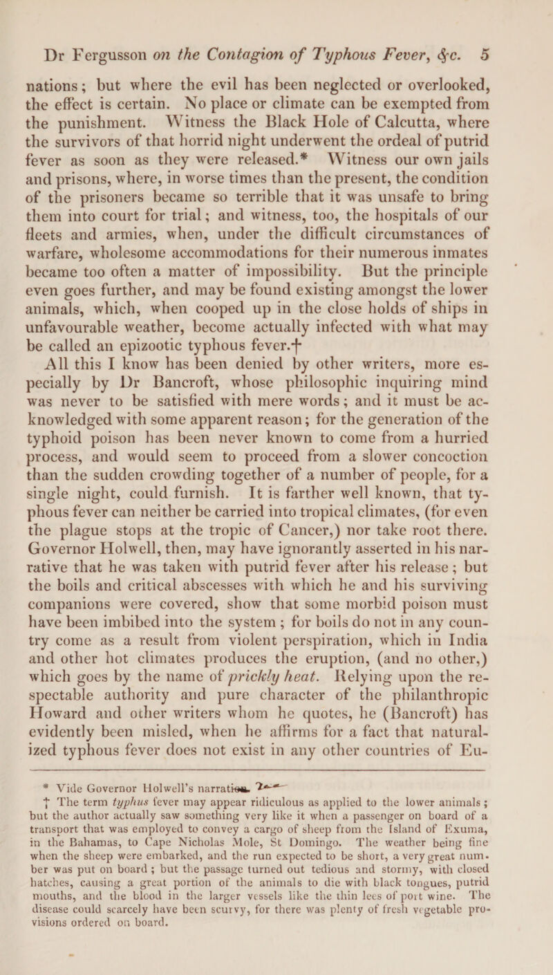 nations; but where the evil has been neglected or overlooked, the effect is certain. No place or climate can be exempted from the punishment. Witness the Black Hole of Calcutta, where the survivors of that horrid night underwent the ordeal of putrid fever as soon as they were released.* Witness our own jails and prisons, where, in worse times than the present, the condition of the prisoners became so terrible that it was unsafe to bring them into court for trial; and witness, too, the hospitals of our fleets and armies, when, under the difficult circumstances of warfare, wholesome accommodations for their numerous inmates became too often a matter of impossibility. But the principle even goes further, and may be found existing amongst the lower animals, which, when cooped up in the close holds of ships in unfavourable weather, become actually infected with what may be called an epizootic typhous fever.*)- A11 this I know has been denied by other writers, more es¬ pecially by Dr Bancroft, whose philosophic inquiring mind was never to be satisfied with mere wrords; and it must be ac¬ knowledged with some apparent reason; for the generation of the typhoid poison has been never known to come from a hurried process, and would seem to proceed from a slower concoction than the sudden crowding together of a number of people, for a single night, could furnish. It is farther well known, that ty¬ phous fever can neither be carried into tropical climates, (for even the plague stops at the tropic of Cancer,) nor take root there. Governor Holwell, then, may have ignorantly asserted in his nar¬ rative that he was taken with putrid fever after his release; but the boils and critical abscesses with which he and his surviving companions were covered, show that some morbid poison must have been imbibed into the system ; for boils do not in any coun¬ try come as a result from violent perspiration, which in India and other hot climates produces the eruption, (and no other,) which goes by the name of prickly heat. Belying upon the re¬ spectable authority and pure character of the philanthropic Howard and other writers whom he quotes, he (Bancroft) has evidently been misled, when he affirms for a fact that natural¬ ized typhous fever does not exist in any other countries of Eu- * Vide Governor Holwell’s narration. 'I*-*' ■}* The term typhus fever may appear ridiculous as applied to the lower animals; but the author actually saw something very like it when a passenger on board of a transport that was employed to convey a cargo of sheep from the Island of Exuma, in the Bahamas, to Cape Nicholas Mole, St Domingo. The weather being line when the sheep were embarked, and the run expected to be short, a very great num. ber was put on board ; but the passage turned out tedious and stormy, with closed hatches, causing a great portion of the animals to die with black tongues, putrid mouths, and the blood in the larger vessels like the thin lees of port wine. The disease could scarcely have been scurvy, for there was plenty of fresh vegetable pro¬ visions ordered on board.