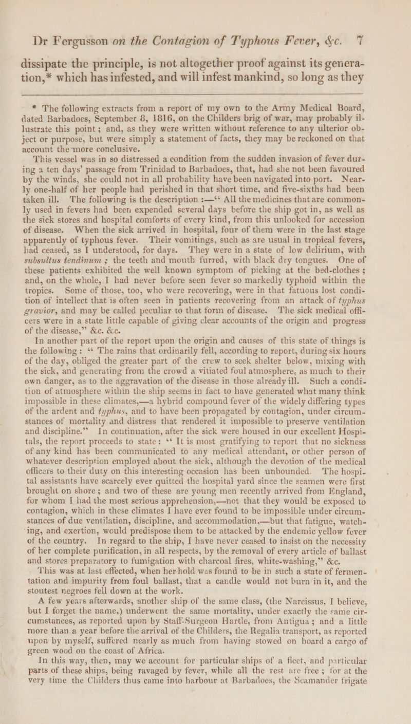 dissipate the principle, is not altogether proof against its genera¬ tion,* which has infested, and will infest mankind, so long as they * The following extracts from a report of my own to the Army Medical Hoard, dated Barbadoes, September 8, 1816, on the Childers brig of war, may probably il¬ lustrate this point; and, as they were written without reference to any ulterior ob¬ ject or purpose, but were simply a statement of facts, they may be reckoned on that account the more conclusive. This vessel was in so distressed a condition from the sudden invasion of fever dur¬ ing a ten days’ passage from Trinidad to Barbadoes, that, had she not been favoured by the winds, she could not in all probability have been navigated into port. Near¬ ly one-half of her people had perished in that short time, and five-sixths had been taken ill. The following is the description :—“ All the medicines that are common¬ ly used in fevers had been expended several days before the ship got in, as well as the sick stores and hospital comforts of every kind, from this unlooked for accession of disease. When the sick arrived in hospital, four of them were in the last stage apparently of typhous fever. Their vomitings, such as are usual in tropical fevers, had ceased, as I understood, for days. They wrere in a state of low delirium, with snbsultus tendivum ; the teeth and mouth furred, writh black dry tongues. One of these patients exhibited the well known symptom of picking at the bed-clothes ; and, on the whole, I had never before seen fever so markedly typhoid within the tropics. Some of those, too, who were recovering, were in that fatuous lost condi¬ tion of intellect that is often seen in patients recovering from an attack of typhus gravior, and may be called peculiar to that form of disease. The sick medical offi¬ cers were in a state little capable of giving clear accounts of the origin and progress of the disease,” &c. &c. In another part of the report upon the origin and causes of this state of things is the following : “ The rains that ordinarily fell, according to report, during six hours of the day, obliged the greater part of the crew to seek shelter below, mixing with the sick, and generating from the crowd a vitiated foul atmosphere, as much to their own danger, as to the aggravation of the disease in those already ill. Such a condi¬ tion of atmosphere within the ship seems in fact to have generated what many think impossible in these climates,—a hybrid compound fever of the widely differing types of the ardent and typhus, and to have been propagated by contagion, under circum¬ stances of mortality and distress that rendered it impossible to preserve ventilation and discipline.” In continuation, after the sick were housed in our excellent Hospi¬ tals, the report proceeds to state : “ It is most gratifying to report that no sickness of any kind has been communicated to any medical attendant, or other person of whatever description employed about the sick, although the devotion of the medical officers to their duty on this interesting occasion has been unbounded. The hospi¬ tal assistants have scarcely ever quitted the hospital yard since the seamen were first brought on shore; and twro of these are young men recently arrived from England, for whom I had the most serious apprehension,—not that they would be exposed to contagion, which in these climates I have ever found to be impossible under circum¬ stances of due ventilation, discipline, and accommodation,—but that fatigue, watch¬ ing, and exertion, would predispose them to be attacked by the endemic yellow fever of the country. In regard to the ship, I have never ceased to insist on the necessity of her complete purification, in all respects, by the removal of every article of ballast and stores preparatory to fumigation with charcoal fires, white-washing,” &c. This was at last effected, when her hold w<ss found to be in such a state of fermen¬ tation and impurity from foul ballast, that a candle would not burn in it, and the stoutest negroes fell down at the work. A few years afterwards, another ship of the same class, (the Narcissus, I believe, but I forget the name,) underwent the same mortality, under exactly the same cir¬ cumstances, as reported upon by Staff-Surgeon Hartle, from Antigua ; and a little more than a year before the arrival of the Childers, the Regalia transport, as reported upon by myself, suffered nearly as much from having stowed on board a cargo of green wood on the coast of Africa. In this way, then, may we account for particular ships of a fleet, and particular parts of these ships, being ravaged by fever, while all the rest are free ; for at the very time the Childers thus came into harbour at Barbadoes, the JScamander frigate