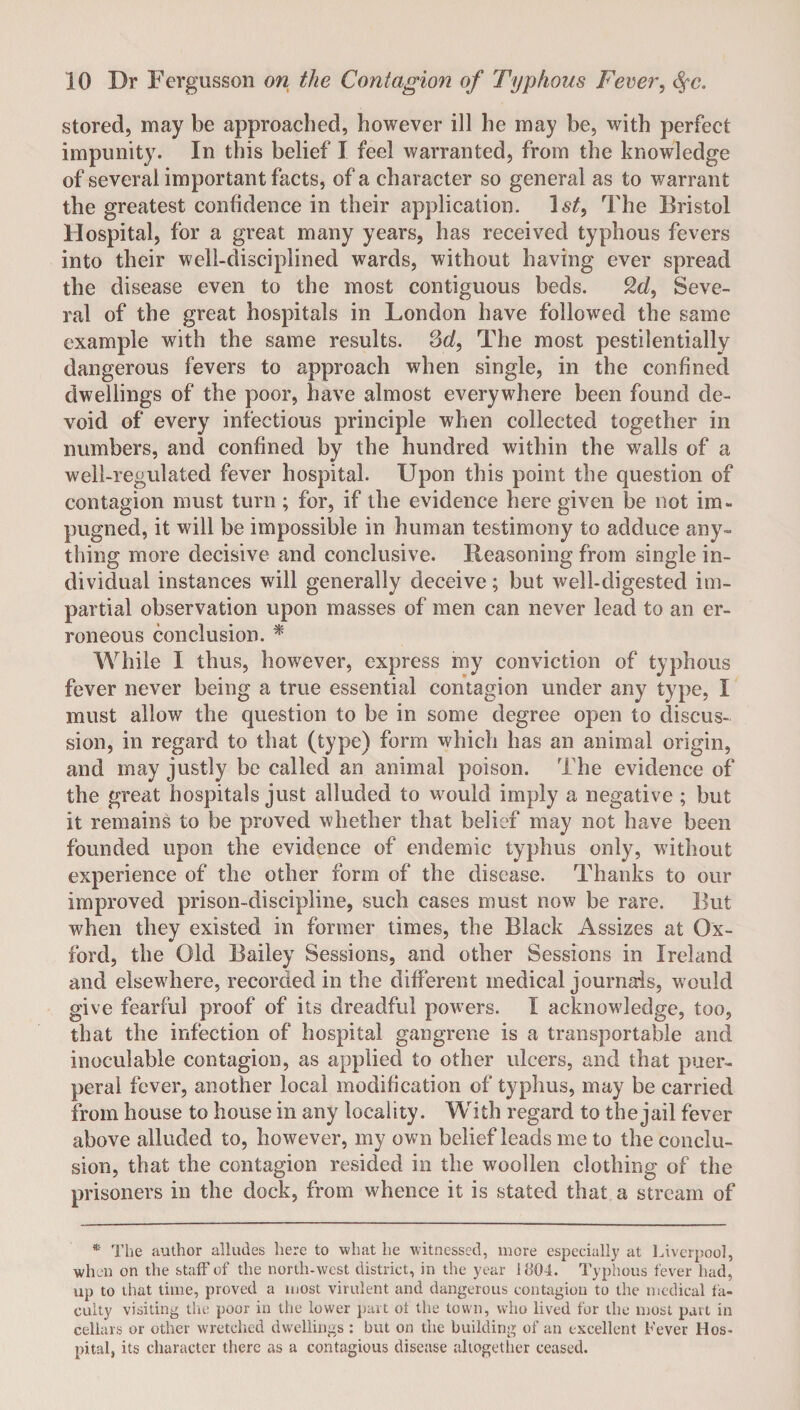 stored, may be approached, however ill he may be, with perfect impunity. In this belief I feel warranted, from the knowledge of several important facts, of a character so general as to warrant the greatest confidence in their application. 1st, The Bristol H ospital, for a great many years, has received typhous fevers into their well-disciplined wards, without having ever spread the disease even to the most contiguous beds. 2d, Seve¬ ral of the great hospitals in London have followed the same example with the same results. 3d, The most pestilentially dangerous fevers to approach when single, in the confined dwellings of the poor, have almost everywhere been found de¬ void of every infectious principle when collected together in numbers, and confined by the hundred within the walls of a well-regulated fever hospital. Upon this point the question of contagion must turn; for, if the evidence here given be not im¬ pugned, it will be impossible in human testimony to adduce any™ thing more decisive and conclusive. Reasoning from single in¬ dividual instances will generally deceive; but well-digested im¬ partial observation upon masses of men can never lead to an er¬ roneous conclusion. * While I thus, however, express my conviction of typhous fever never being a true essential contagion under any type, I must allow the question to be in some degree open to discus¬ sion, in regard to that (type) form which has an animal origin, and may justly be called an animal poison. The evidence of the great hospitals just alluded to would imply a negative ; but it remains to be proved whether that belief may not have been founded upon the evidence of endemic typhus only, without experience of the other form of the disease. Thanks to our improved prison-discipline, such cases must now be rare. But when they existed in former times, the Black Assizes at Ox¬ ford, the Old Bailey Sessions, and other Sessions in Ireland and elsewhere, recorded in the different medical journals, would give fearful proof of its dreadful powers. I acknowledge, too, that the infection of hospital gangrene is a transportable and inoculable contagion, as applied to other ulcers, and that puer¬ peral fever, another local modification of typhus, may be carried from house to house in any locality. With regard to the jail fever above alluded to, however, my own belief leads me to the conclu¬ sion, that the contagion resided in the woollen clothing of the prisoners in the dock, from whence it is stated that a stream of * The author alludes here to what he witnessed, more especially at Liverpool, when on the staff of the north-west district, in the year U104. Typhous fever had, up to that time, proved a most virulent and dangerous contagion to the medical fa¬ culty visiting the poor in the lower part ot the town, who lived for the most part in cellars or other wretched dwellings : but on the building of an excellent Lever Hos¬ pital, its character there as a contagious disease altogether ceased.