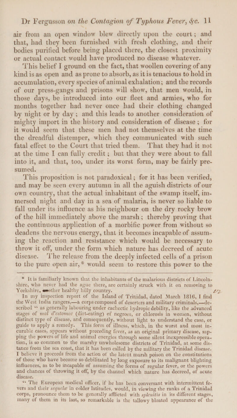 air from an open window blew directly upon the court; and that, had they been furnished with fresh clothing, and their bodies purified before being placed there, the closest proximity or actual contact would have produced no disease whatever. This belief I ground on the fact, that woollen covering of any kind is as open and as prone to absorb, as it is tenacious to hold in accumulation, every species of animal exhalation; and the records of our press-gangs and prisons will show, that men would, in those days, be introduced into our fleet and armies, who for months together had never once had their clothing changed by night or by day ; and this leads to another consideration of mighty import in the history and consideration of disease; for it would seem that these men had not themselves at the time the dreadful distemper, which they communicated with such fatal effect to the Court that tried them. That they had it not at the time I can fully credit ; but that they were about to fall into it, and that, too, under its worst form, may be fairly pre¬ sumed. This proposition is not paradoxical; for it has been verified, and may be seen every autumn in all the aguish districts of our own country, that the actual inhabitant of the swamp itself, im¬ mersed night and day in a sea of malaria, is never so liable to fall under its influence as his neighbour on the dry rocky brow of the hill immediately above the marsh ; thereby proving that the continuous application of a morbific power from without so deadens the nervous energy, that it becomes incapable of assum¬ ing the reaction and resistance which would be necessary to throw it off*, under the form which nature has decreed of acute disease. The release from the deeply infected cells of a prison to the pure open air,* wrould seem to restore this power to the * It is familiarly known that the inhabitants of the malarious districts of Lincoln¬ shire, who never had the ague there, are certainly struck with it on removing to Yorkshire, ***other healthy hilly country. ^ In my inspection report of the Island of Trinidad, dated March 181(1, I find the West India rangers,—a corps composed of deserters and military criminals,—de¬ scribed 44 as generally labouring under cachectic hydropic debility, like the advanced stages of mal d'cstomac (dirt-eating) of negroes, or chlorosis in women, without distinct type of disease, and consequently, without light to understand the case, or guide to apply a remedy. This form of illness, which, in the worst and most in¬ curable cases, appears without preceding fever, as an original primary disease, sup¬ ping the powers of life and animal energies through some silent inexpressible opera¬ tion, is so common to the marshy unwholesome districts of Trinidad, at some dis¬ tance from the sea coast, that it has been called by the military the Trinidad disease. I believe it proceeds from the action of the latent marsh poison on the constitutions of those who have become so debilitated by long exposure to its malignant blighting influences, as to be incapable of assuming the forms of regular fever, or the powers and chances of throwing it off, by the channel which nature has decreed, of acute disease. 44 The European medical officer, if he has been conversant with intermittent fe¬ vers and their sequela; in colder latitudes, would, in viewing the ranks of a Trinidad corps, pronounce them to be generally afflicted with splenitis in its different stages, many of them in its last, so remarkable is the tallowy bloated appearance of the