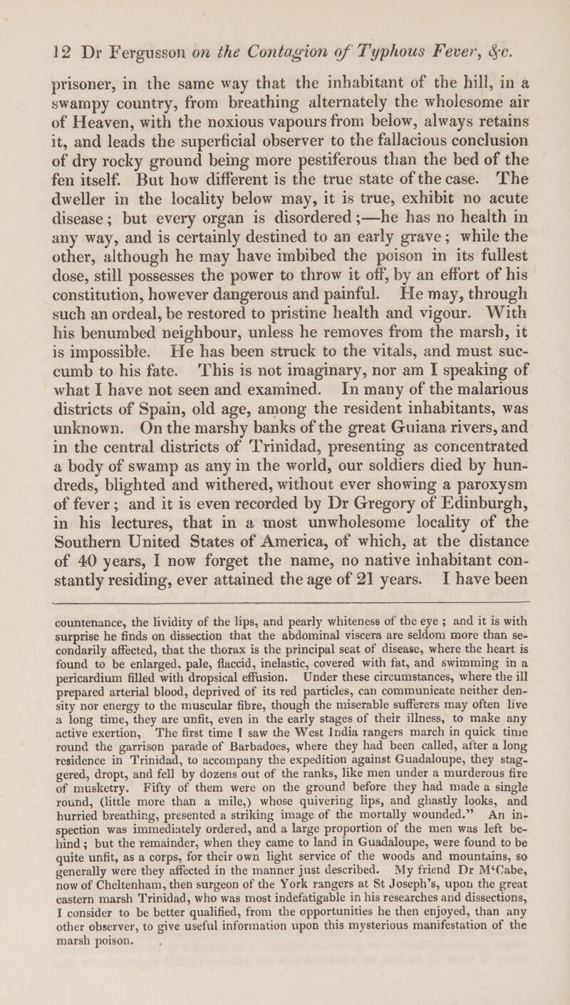 prisoner, in the same way that the inhabitant of the hill, in a swampy country, from breathing alternately the wholesome air of Heaven, with the noxious vapours from below, always retains it, and leads the superficial observer to the fallacious conclusion of dry rocky ground being more pestiferous than the bed of the fen itself. But how different is the true state of the case. The dweller in the locality below may, it is true, exhibit no acute disease; but every organ is disordered;—he has no health in any way, and is certainly destined to an early grave; while the other, although he may have imbibed the poison in its fullest dose, still possesses the power to throw it off, by an effort of his constitution, however dangerous and painful. He may, through such an ordeal, be restored to pristine health and vigour. With his benumbed neighbour, unless he removes from the marsh, it is impossible. He has been struck to the vitals, and must suc¬ cumb to his fate. This is not imaginary, nor am I speaking of what I have not seen and examined. In many of the malarious districts of Spain, old age, among the resident inhabitants, was unknown. On the marshy banks of the great Guiana rivers, and in the central districts of Trinidad, presenting as concentrated a body of swamp as any in the world, our soldiers died by hun¬ dreds, blighted and withered, without ever showing a paroxysm of fever; and it is even recorded by Dr Gregory of Edinburgh, in his lectures, that in a most unwholesome locality of the Southern United States of America, of which, at the distance of 40 years, I now forget the name, no native inhabitant con¬ stantly residing, ever attained the age of 21 years. I have been countenance, the lividity of the lips, and pearly whiteness of the eye ; and it is with surprise he finds on dissection that the abdominal viscera are seldom more than se¬ condarily affected, that the thorax is the principal seat of disease, where the heart is found to be enlarged, pale, flaccid, inelastic, covered with fat, and swimming in a pericardium filled with dropsical effusion. Under these circumstances, where the ill prepared arterial blood, deprived of its red particles, can communicate neither den¬ sity nor energy to the muscular fibre, though the miserable sufferers may often live a long time, they are unfit, even in the early stages of their illness, to make any active exertion, The first time I saw the West India rangers march in quick time round the garrison parade of Barbadoes, where they had been called, after a long residence in Trinidad, to accompany the expedition against Guadaloupe, they stag¬ gered, dropt, and fell by dozens out of the ranks, like men under a murderous fire of musketry. Fifty of them were on the ground before they had made a single round, (little more than a mile,) whose quivering lips, and ghastly looks, and hurried breathing, presented a striking image of the mortally wounded.” An in¬ spection was immediately ordered, and a large proportion of the men was left be¬ hind ; but the remainder, when they came to land in Guadaloupe, were found to be quite unfit, as a corps, for their own light service of the woods and mountains, so generally were they affected in the manner just described. My friend Dr M‘Cabe, now of Cheltenham, then surgeon of the York rangers at St Joseph’s, upon the great eastern marsh Trinidad, who was most indefatigable in his researches and dissections, I consider to be better qualified, from the opportunities he then enjoyed, than any other observer, to give useful information upon this mysterious manifestation of the marsh poison.