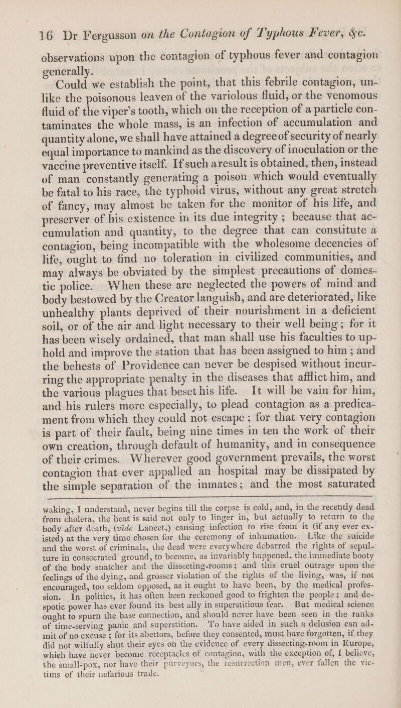 observations upon the contagion of typhous fever and contagion generally. Could we establish the point, that this febrile contagion, un¬ like the poisonous leaven of the variolous fluid, or the venomous fluid of the viper’s tooth, which on the reception of a particle con¬ taminates the whole mass, is an infection of accumulation and quantity alone, we shall have attained a degree of security of nearly equal importance to mankind as the discovery of inoculation or the vaccine preventive itself. If such aresult is obtained, then, instead of man constantly generating a poison which would eventually be fatal to his race, the typhoid virus, without any great stretch of fancy, may almost be taken for the monitor of his life, and preserver of his existence in its due integrity ; because that ac¬ cumulation and quantity, to the degree that can constitute a contagion, being incompatible with the wholesome decencies of life, ought to And no toleration in civilized communities, and may always be obviated by the simplest precautions of domes¬ tic police. When these are neglected the powers of mind and body bestowed by the Creator languish, and are deteriorated, like unhealthy plants deprived of their nourishment in a deficient soil, or of the air and light necessary to their well being; for it has been wisely ordained, that man shall use his faculties to up¬ hold and improve the station that has been assigned to him ; and the behests of Providence can never be despised without incur¬ ring the appropriate penalty in the diseases that afflict him, and the various plagues that beset his life. It will be vain for him, and his rulers more especially, to plead contagion as a predica¬ ment from which they could not escape ; for that very contagion is part of their fault, being nine times in ten the work of their own creation, through default of humanity , and in consequence of their crimes. Wherever good government prevails, the worst contagion that ever appalled an hospital may be dissipated by the simple separation of the inmates; and the most saturated waking, I understand, never begins till the corpse is cold, and, in the recently dead from cholera, the heat is said not only to linger in, but actually to return to the body after death, (vide Lancet,) causing infection to rise from it (if any ever ex¬ isted) at the very time chosen for the ceremony of inhumation. Like the suicide and the worst of criminals, the dead were everywhere debarred the rights of sepul¬ ture in consecrated ground, to become, as invariably happened, the immediate booty of the body snatcher and the dissecting-rooms; and this cruel outrage upon the feelings of the dying, and grosser violation of the rights of the living, was, if not encouraged, too seldom opposed, as it ought to have been, by the medical profes¬ sion. In politics, it has often been reckoned good to frighten the people; and de¬ spotic power has ever found its best ally in superstitious fear. But medical science ou«ht to spurn the base connextion, and should never have been seen in the ranks of time-serving panic and superstition. To have aided in such a delusion can ad¬ mit of no excuse ; for its abettors, before they consented, must have forgotten, if they did not wilfully shut their eyes on the evidence of every dissecting-room in Europe, which have never become receptacles of contagion, with the exception of, I believe, the small-pox, nor have their purveyors, the resurrection men, ever fallen the vic¬ tims of their nefarious trade.