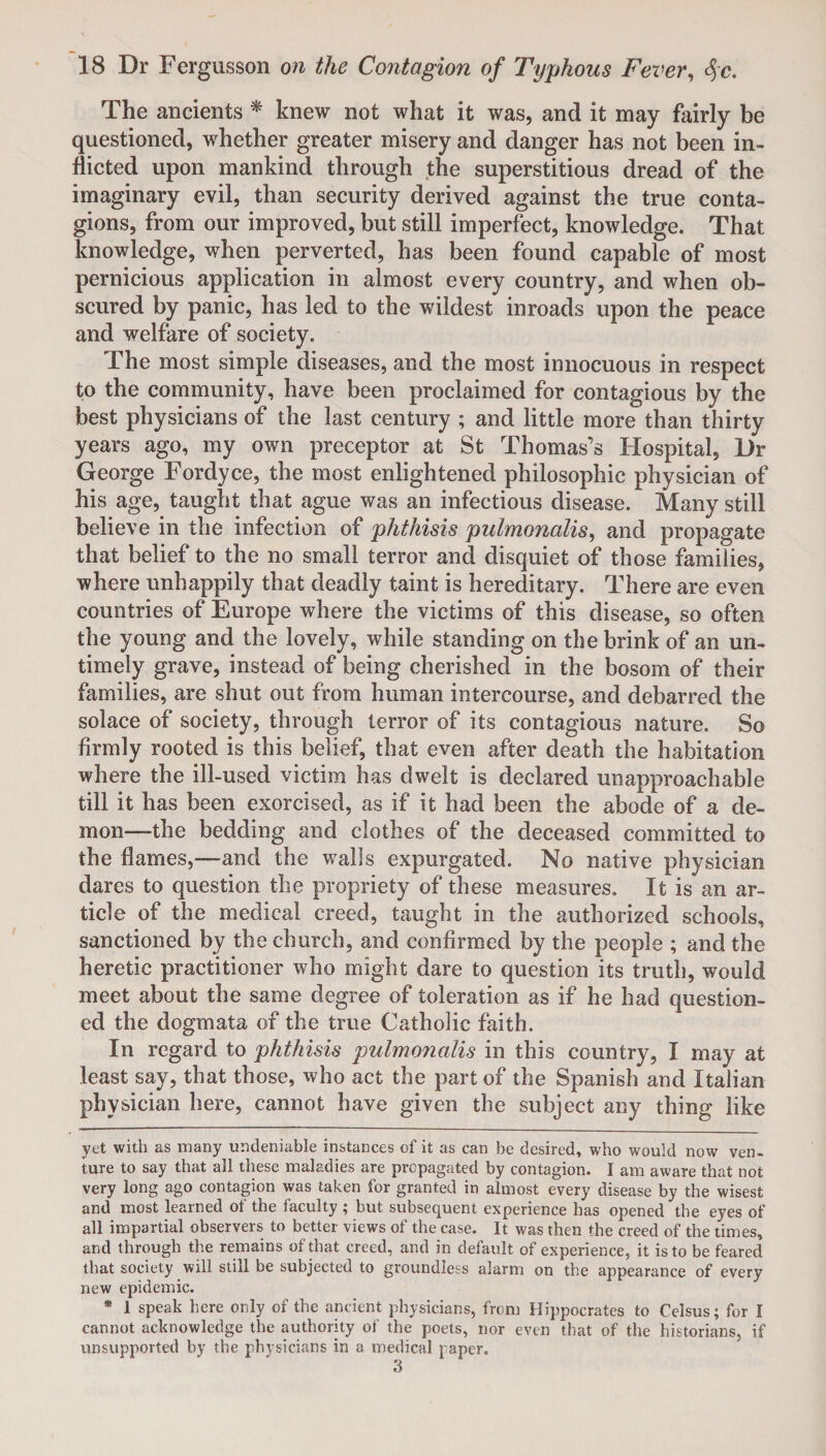 The ancients * * knew not what it was, and it may fairly be questioned, whether greater misery and danger has not been in¬ flicted upon mankind through the superstitious dread of the imaginary evil, than security derived against the true conta¬ gions, from our improved, but still imperfect, knowledge. That knowledge, when perverted, has been found capable of most pernicious application in almost every country, and when ob¬ scured by panic, has led to the wildest inroads upon the peace and welfare of society. The most simple diseases, and the most innocuous in respect to the community, have been proclaimed for contagious by the best physicians of the last century ; and little more than thirty years ago, my own preceptor at St Thomas’s Hospital, Dr George Fordyce, the most enlightened philosophic physician of his age, taught that ague was an infectious disease. Many still believe in the infection of phthisis pulmonalis, and propagate that belief to the no small terror and disquiet of those families, where unhappily that deadly taint is hereditary. There are even countries of Europe where the victims of this disease, so often the young and the lovely, while standing on the brink of an un¬ timely grave, instead of being cherished in the bosom of their families, are shut out from human intercourse, and debarred the solace of society, through terror of its contagious nature. So firmly rooted is this belief, that even after death the habitation where the ill-used victim has dwelt is declared unapproachable till it has been exorcised, as if it had been the abode of a de¬ mon—the bedding and clothes of the deceased committed to the flames,—and the walls expurgated. No native physician dares to question the propriety of these measures. It is an ar¬ ticle of the medical creed, taught in the authorized schools, sanctioned by the church, and confirmed by the people ; and the heretic practitioner who might dare to question its truth, would meet about the same degree of toleration as if he had question¬ ed the dogmata of the true Catholic faith. In regard to phthisis pulmonalis in this country, I may at least say, that those, who act the part of the Spanish and Italian physician here, cannot have given the subject any thing like yet with as many undeniable instances of it as can be desired, who would now ven¬ ture to say that all these maladies are propagated by contagion. I am aware that not very long ago contagion was taken for granted in almost every disease by the wisest and most learned of the faculty ; but subsequent experience has opened the eyes of all impartial observers to better views of the case. It was then the creed of the times, and through the remains of that creed, and in default of experience, it is to be feared that society will still be subjected to groundless alarm on the appearance of every new epidemic. * 1 speak here only of the ancient physicians, from Hippocrates to Celsus; for I cannot acknowledge the authority of the poets, nor even that of the historians, if unsupported by the physicians in a medical paper. 3