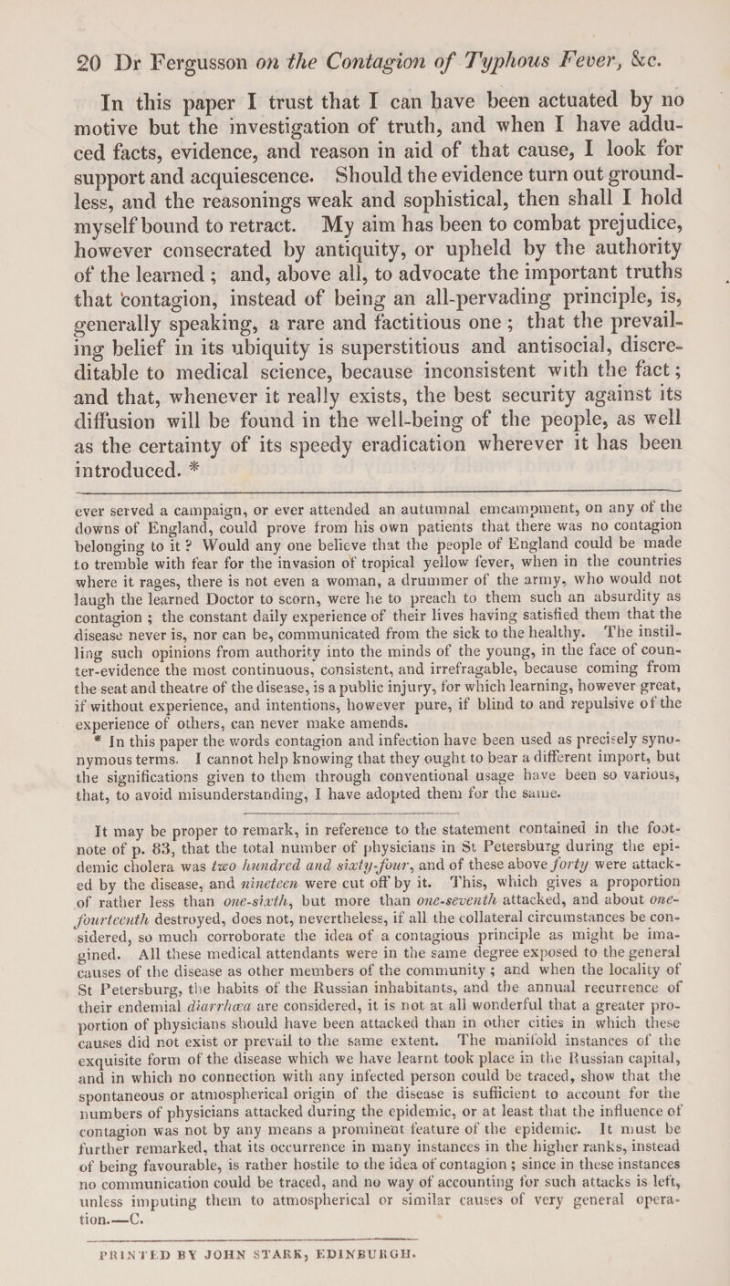 In this paper I trust that I can have been actuated by no motive but the investigation of truth, and when I have addu¬ ced facts, evidence, and reason in aid of that cause, I look for support and acquiescence. Should the evidence turn out ground¬ less, and the reasonings weak and sophistical, then shall I hold myself bound to retract. My aim has been to combat prejudice, however consecrated by antiquity, or upheld by the authority of the learned ; and, above all, to advocate the important truths that 'contagion, instead of being an all-pervading principle, is, generally speaking, a rare and factitious one ; that the prevail¬ ing belief in its ubiquity is superstitious and antisocial, discre¬ ditable to medical science, because inconsistent with the fact; and that, whenever it really exists, the best security against its diffusion will be found in the well-being of the people, as well as the certainty of its speedy eradication wherever it has been introduced. * ever served a campaign, or ever attended an autumnal emcampment, on any of the downs of England, could prove from his own patients that there was no contagion belonging to it ? YVould any one believe that the people of England could be made to tremble with fear for the invasion of tropical yellow fever, when in the countries where it rages, there is not even a woman, a drummer of the army, who would not laugh the learned Doctor to scorn, were he to preach to them such an absurdity as contagion ; the constant daily experience of their lives having satisfied them that the disease never is, nor can be, communicated from the sick to the healthy. The instil¬ ling such opinions from authority into the minds of the young, in the face of coun¬ ter-evidence the most continuous, consistent, and irrefragable, because coming from the seat and theatre of the disease, is a public injury, for which learning, however great, if without experience, and intentions, however pure, if blind to and repulsive of the experience of others, can never make amends. * Jn this paper the words contagion and infection have been used as precisely syno¬ nymous terms. I cannot help knowing that they ought to bear a different import, but the significations given to them through conventional usage have been so various, that, to avoid misunderstanding, I have adopted them for the same. It may be proper to remark, in reference to the statement contained in the foot¬ note of p. 83, that the total number of physicians in St Petersburg during the epi¬ demic cholera was two hundred and sixty-four, and of these above forty were attack¬ ed by the disease, and nineteen were cut off by it. This, which gives a proportion of rather less than one-sixth, but more than one-seventh attacked, and about one- fourteenth destroyed, does not, nevertheless, if all the collateral circumstances be con¬ sidered, so much corroborate the idea of a contagious principle as might be ima¬ gined. All these medical attendants were in the same degree exposed to the general causes of the disease as other members of the community ; and when the locality of St Petersburg, the habits of the Russian inhabitants, and the annual recurrence of their endemial diarrhoea are considered, it is not at all wonderful that a greater pro¬ portion of physicians should have been attacked than in other cities in which these causes did not exist or prevail to the same extent. The manifold instances of the exquisite form of the disease which we have learnt took place in the Russian capital, and in which no connection with any infected person could be traced, show that the spontaneous or atmospherical origin of the disease is sufficient to account for the numbers of physicians attacked during the epidemic, or at least that the influence of contagion was not by any means a prominent feature of the epidemic. It must be further remarked, that its occurrence in many instances in the higher ranks, instead of being favourable, is rather hostile to the idea of contagion ; since in these instances no communication could be traced, and no way of accounting for such attacks is left, unless imputing them to atmospherical or similar causes of very general opera¬ tion—C. PRINTED BY JOHN STARK, EDINBURGH.