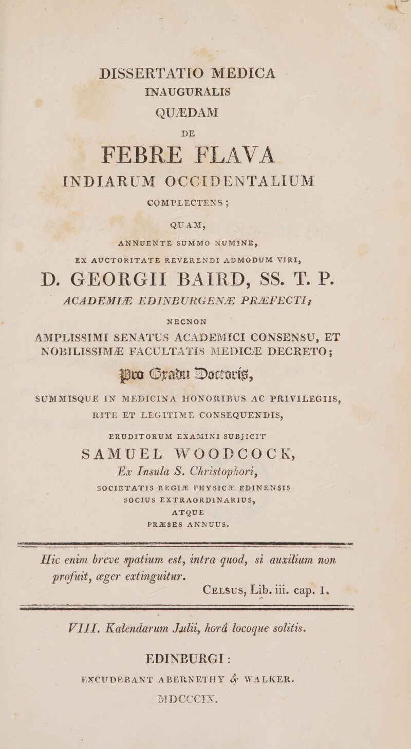 DISSERTATIO MEDICA INAUGURALIS QUiEDAM DE FEBRE FLAA^A INDIARUM OCCIDENTALIUM COMPLECTENS ; QUAM, ANNUENTE SUMMO NUMINE, EX AUCTORITATE REVERENDI ADMODUM VIRI, D. GEORGII BAIRD, SS. T. P. ACADEMIM EDINBVRGENJE PRMFECTIi NECNON AMPLISSIMI SENATUS ACADEMICI CONSENSU, ET NOBILISSIMiE FACULTATIS MEDICA]: DECRETO; pco ©iratra E&gt;0rttsd05 SUMMISQUE IN MEDICINA HONOIIIEUS AC PRIVILEGIIS, RITE ET LEGITIME CONSEQUENDIS, ERUDITORUM EXAMINI SUBJICIT SAMUEL WOODCOCK, Et Insula S. Christophori, SOCIETATIS REGIiE PHYSICA: EDINENSIS SOCIUS EXTRAORDINARIUS, AT&lt;^UE PRJE3ES ANNUUS. Hic enim breve spatium est, intra quod, si auxilium non profuit, ceger extinguitur. Celsus, Lib. iii. cap. 1. VIII. Kalendarum Julii, hord locoque solitis. EDINEURGI: excudebant ABEPvNETIIY 4“ WALKER. IvIDCCCIX.