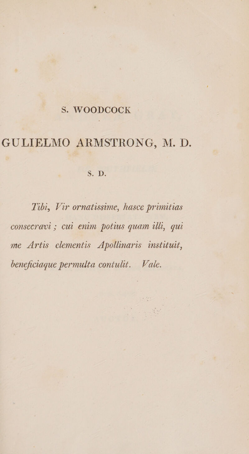 S. WOODCOCK GULIELMO ARMSTRONG, M. D. s. D. Tibi^ Vir ornatissime, hasce primitias consecravi; cui enim potius quam illi, qui me Artis elementis Apollinaris instituit, benejiciaque permulta contulit. Vale.