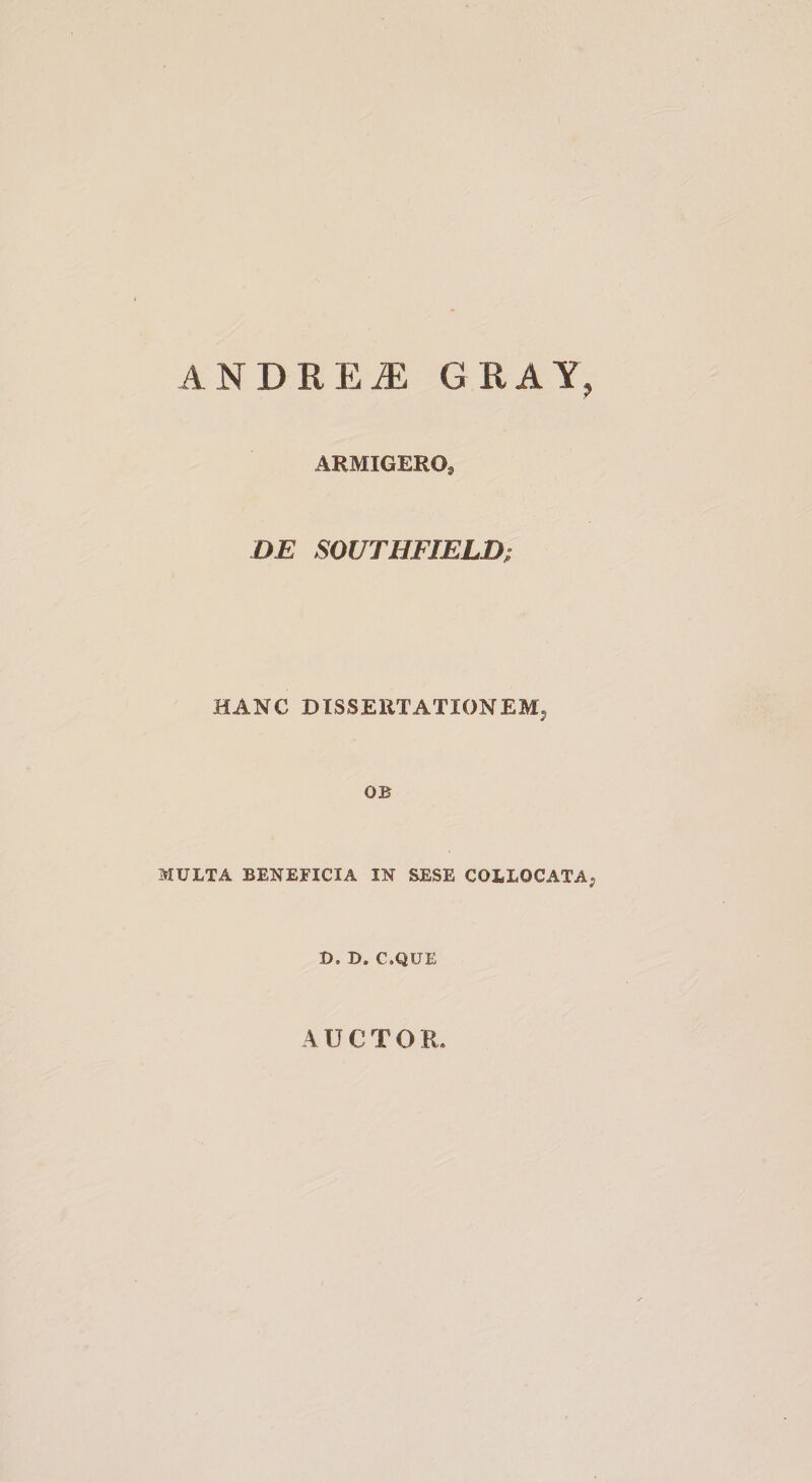 ANDRE^ CRAY, ARMIGERO, DE SOUTHFIELD; HANC DISSERTATIONEM^ OB MULTA BENEFICIA IN SESE COLLOCATA, D. D. C.QUE AUCTOR.