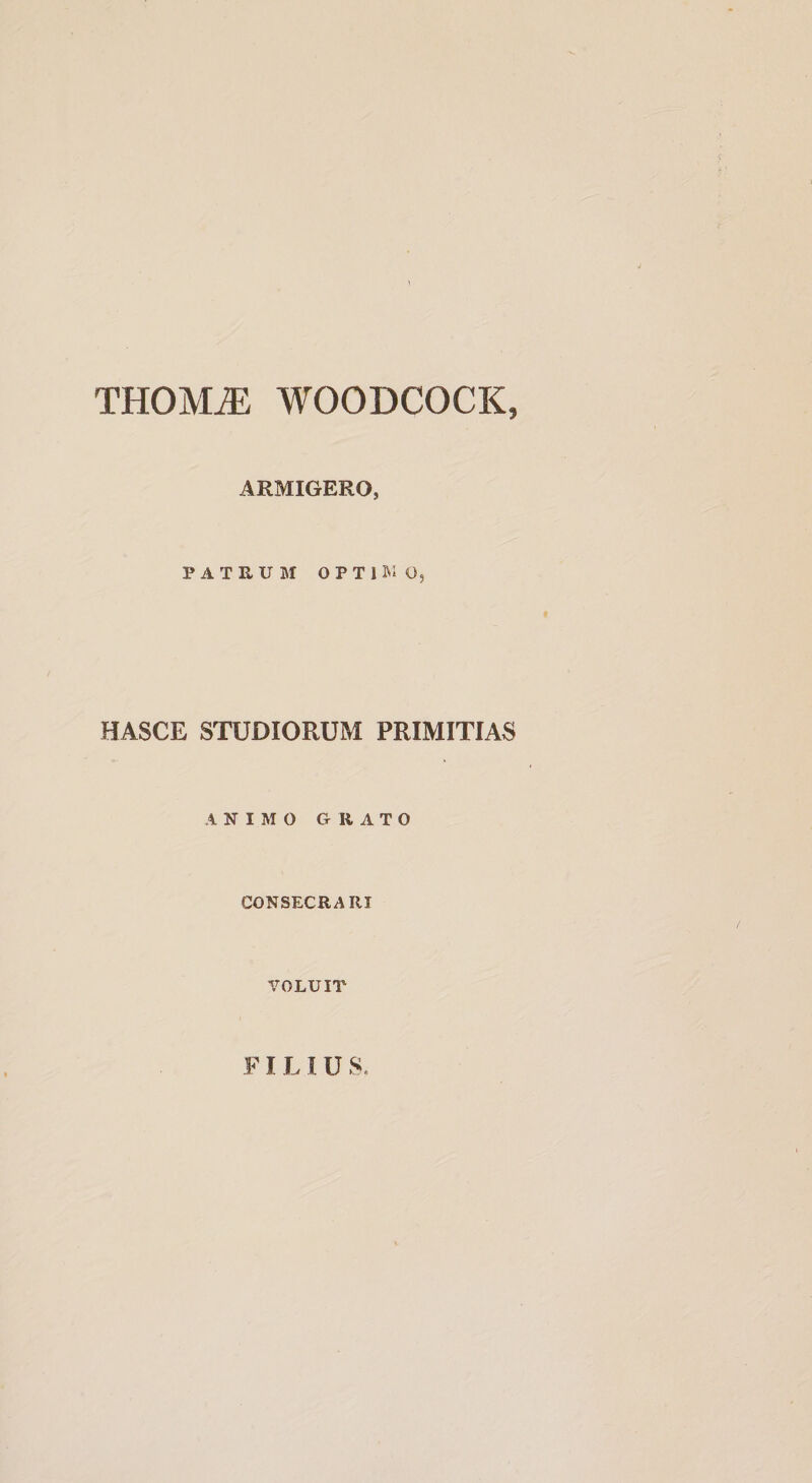 THOM^ WOODCOCK, ARMIGERO, PATRUM OPTUIO5 HASCE STUDIORUM PRIMITIAS ANIMO GRATO CONSECRARI VOLUIT FILIUS.