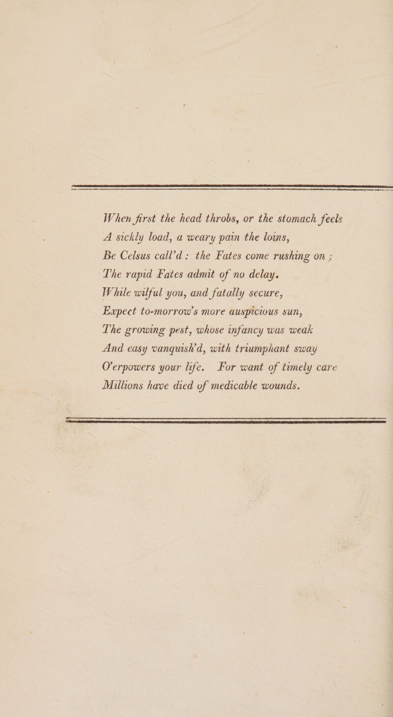 When firat the head throbs^ or the stomach feels A sickly load, a weary pain the loins, Be Celsus caWd: the Fates come rushing on ; The rapid Fates admit of no delay, While xvilful you, andfatally secure, Fxpect to-morronfs more auspicious sun, The growing pest, w/iose infancy was weak And easy vanquisFd, with triumphant sway 0*erpowers your life. For want of timely care Millions have died of medicable wounds.