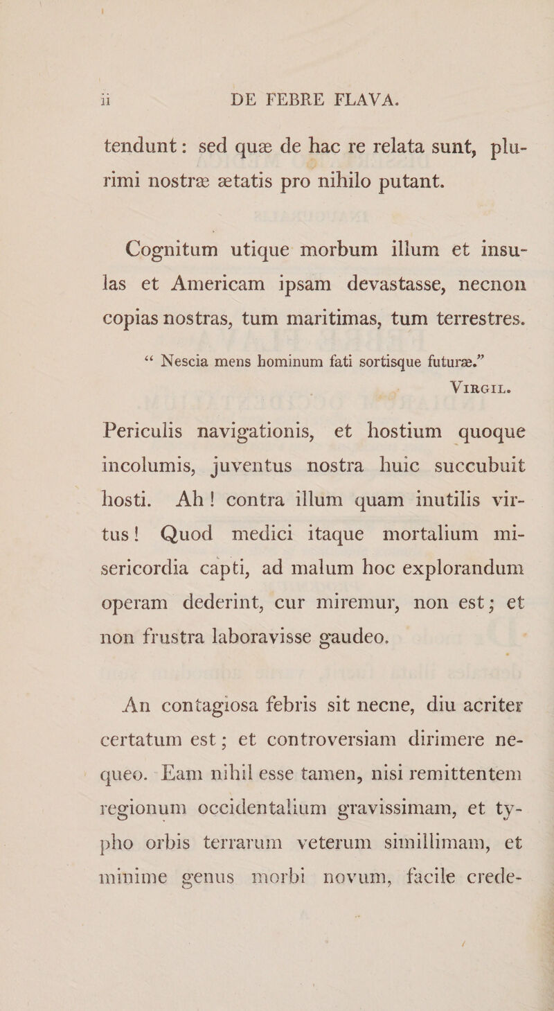 tendunt: sed quas de hac re relata sunt, plu¬ rimi nostrae aetatis pro nihilo putant. Cognitum utique morbum illum et insu¬ las et Americam ipsam devastasse, necnoii copias nostras, tum maritimas, tum terrestres. “ Nescia mens hominum fati sortisque futuras.^ ViRGIL. Periculis navigationis, et hostium quoque incolumis, juventus nostra huic succubuit hosti. Ah ! contra illum quam inutilis vir¬ tus ! Quod medici itaque mortalium mi¬ sericordia capti, ad malum hoc explorandum operam dederint, cur miremur, non est; et non frustra laboravisse gaudeo. An contagiosa febris sit necne, diu acriter certatum est; et controversiam dirimere ne¬ queo. Eam nihil esse tamen, nisi remittentem regionum occidentalium gravissimam, et ty¬ pho orbis terrarum veterum simillimam, et minime genus morbi novum, facile crede- /