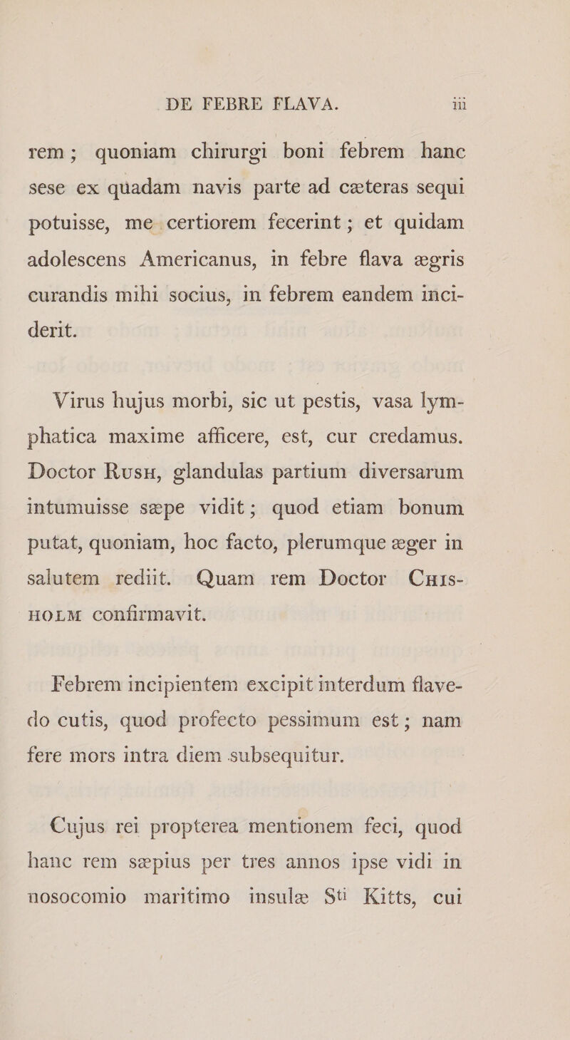 rem; quoniam chirurgi boni febrem hanc sese ex quadam navis parte ad ceteras sequi potuisse, me certiorem fecerint; et quidam adolescens Americanus, in febre flava aegris curandis mihi socius, in febrem eandem inci¬ derit. Virus hujus morbi, sic ut pestis, vasa lym¬ phatica maxime afficere, est, cur credamus. Doctor Rush, glandulas partium diversarum intumuisse saepe vidit; quod etiam bonum putat, quoniam, hoc facto, plerumque aeger in salutem rediit. Quam rem Doctor Chis- HOLM confirmavit. Febrem incipientem excipit interdum flave- do cutis, quod profecto pessimum est; nam fere mors intra diem subsequitur. Cujus rei propterea mentionem feci, quod hanc rem sspius per tres annos ipse vidi in nosocomio maritimo insulse Kitts, cui