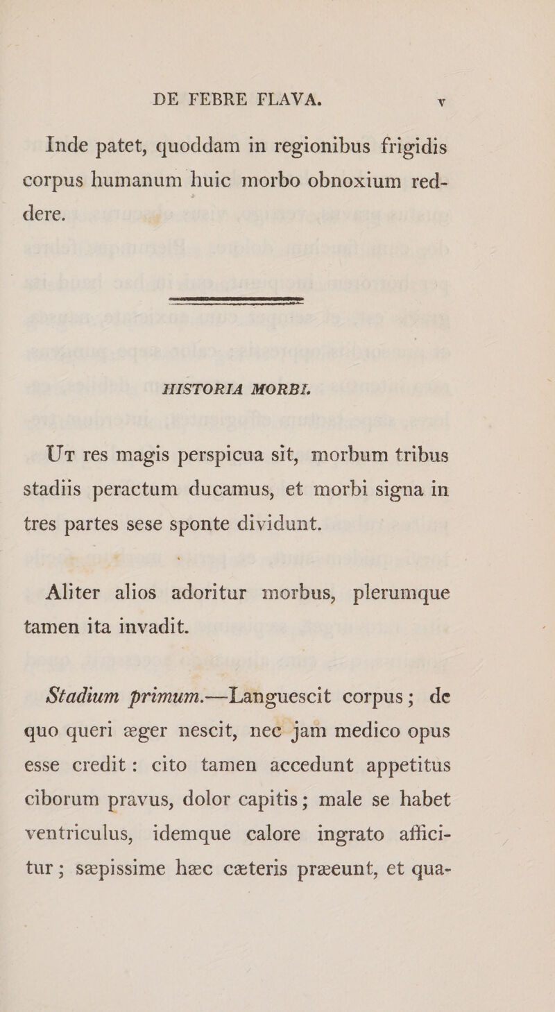V Inde patet, quoddam in regionibus frigidis corpus humanum huic morbo obnoxium red¬ dere. HISTORIA MORBI, Ut res magis perspicua sit, morbum tribus stadiis peractum ducamus, et morbi signa in tres partes sese sponte dividunt. Aliter alios adoritur morbus, plerumque tamen ita invadit. Stadium primum.—Languescit corpus; dc quo queri aeger nescit, nec jam medico opus esse credit: cito tamen accedunt appetitus ciborum pravus, dolor capitis; male se habet ventriculus, idemque calore ingrato affici¬ tur ; saepissime haec caeteris praeeunt, et qua-