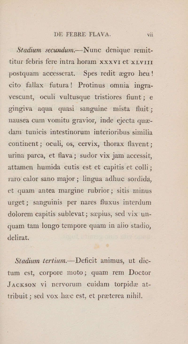 Stadium secundum,—^\mc denique remit¬ titur febris fere intra horam xxxvi et xlviii postquam accesserat. Spes redit £egro heu! cito fallax futura! Protinus omnia ingra¬ vescunt, oculi vultusque tristiores fiunt; e gingiva aqua quasi sanguine mista fluit; nausea cum vomitu gravior, inde ejecta quae¬ dam tunicis intestinorum interioribus similia continent; oculi, os, cervix, thorax flavent; urina parca, et flava; sudor vix jam accessit, attamen humida cutis est et capitis et colli; raro calor sano major; lingua adhuc sordida, et quam antea margine rubrior; sitis minus urget; sanguinis per nares fluxus interdum dolorem capitis sublevat; saepius, sed vix un¬ quam tam longo tempore quam in alio stadio, delirat. Stadium tertium,—Deficit animus, ut dic¬ tum est, corpore moto; quam rem Doctor Jackson vi nervorum cuidam torpidae at¬ tribuit ; sed vox h^c est, et pr^terea nihil.
