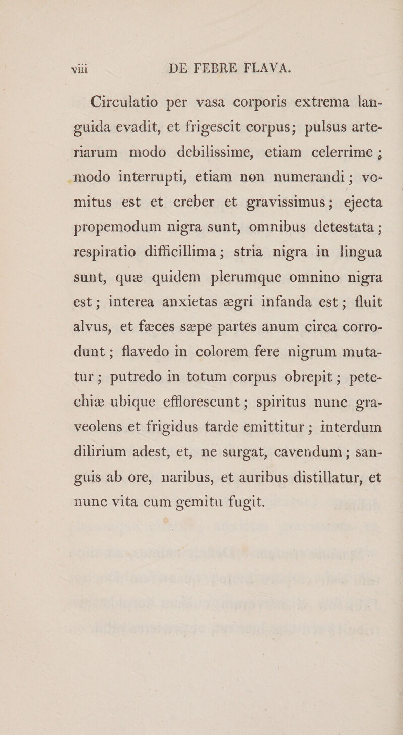 Circulatio per vasa corporis extrema lan¬ guida evadit, et frigescit corpus; pulsus arte¬ riarum modo debilissime, etiam celerrime ; modo interrupti, etiam non numerandi; vo^ mitus est et creber et gravissimus; ejecta propemodum nigra sunt, omnibus detestata ; respiratio difficillima; stria nigra in lingua sunt, quge quidem plerumque omnino nigra est; interea anxietas aegri infanda est; fluit alvus, et fseces saepe partes anum circa corro¬ dunt ; flavedo in colorem fere nigrum muta¬ tur ; putredo in totum corpus obrepit; pete- chiae ubique efflorescunt; spiritus nunc gra¬ veolens et frigidus tarde emittitur; interdum dilirium adest, et, ne surgat, cavendum; san¬ guis ab ore, naribus, et auribus distillatur, et nunc vita cum gemitu fugit.