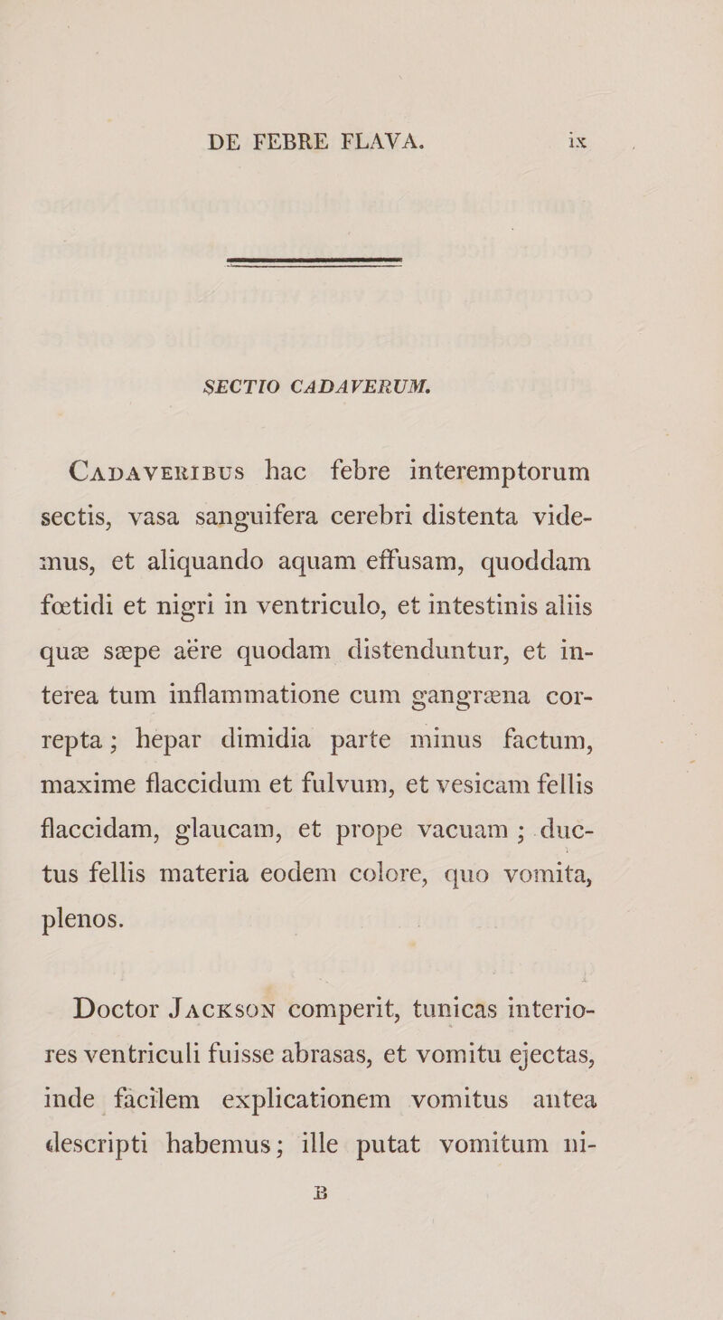 SECTIO CADAVERUM, Cadaveribus hac febre interemptorum sectis, vasa sanguifera cerebri distenta vide¬ mus, et aliquando aquam effusam, quoddam foetidi et nigri in ventriculo, et intestinis aliis qu2e seepe aere quodam distenduntur, et in¬ terea tum inflammatione cum gangrena cor¬ repta ; hepar dimidia parte minus factum, maxime flaccidum et fulvum, et vesicam fellis flaccidam, glaucam, et prope vacuam ; duc¬ tus fellis materia eodem colore, quo vomita, plenos. Doctor Jackson comperit, tunicas interio¬ res ventriculi fuisse abrasas, et vomitu ejectas, inde facilem explicationem vomitus antea descripti habemus; ille putat vomitum ni-