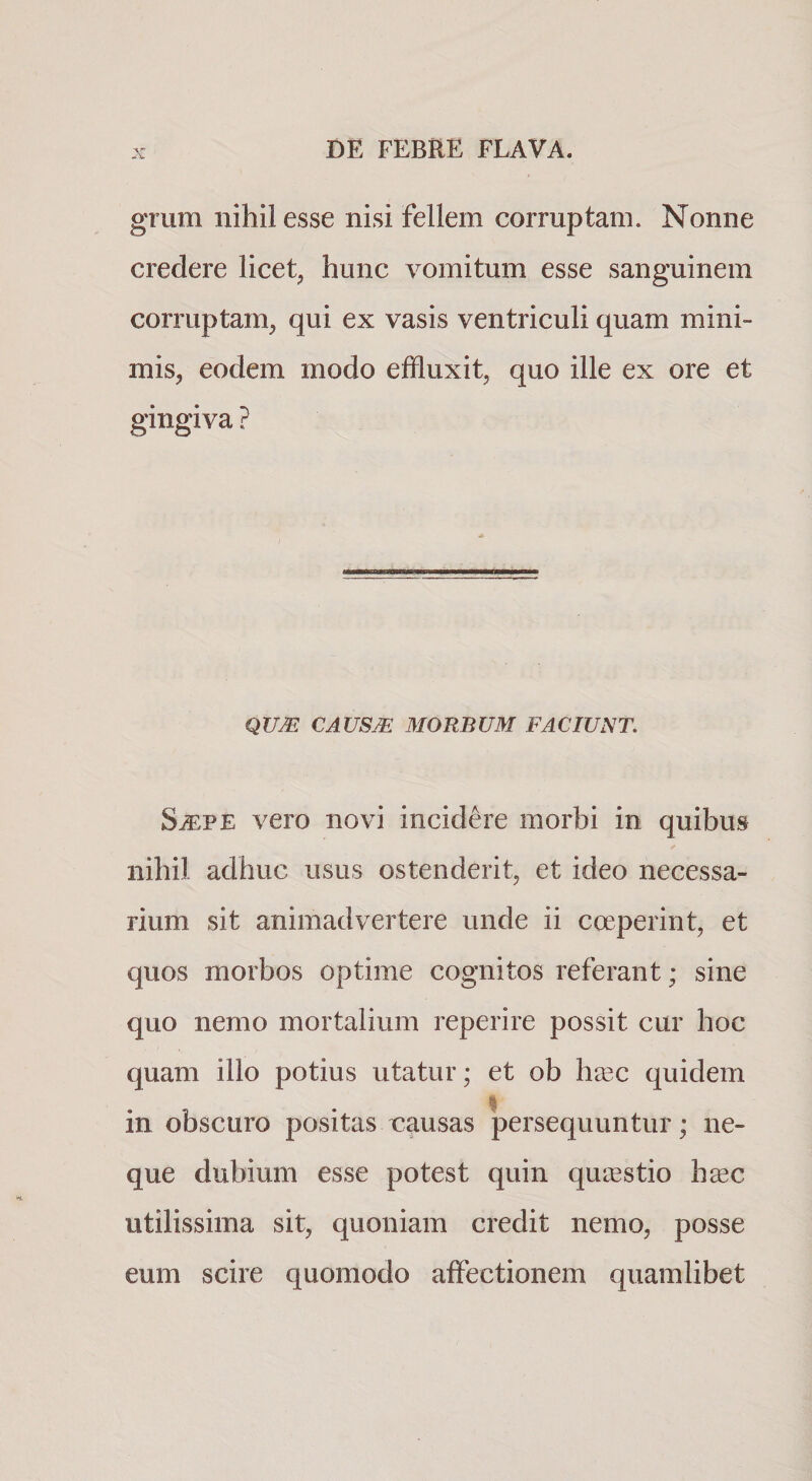 grum nihil esse nisi fellem corruptam. Nonne credere licet, hunc vomitum esse sanguinem corruptam, qui ex vasis ventriculi quam mini¬ mis, eodem modo effluxit, quo ille ex ore et gingiva ? QUM CAUSM MORBUM FACIUNT, S^PE vero novi incidere morbi in quibus nihil adhuc usus ostenderit, et ideo necessa¬ rium sit animadvertere unde ii coeperint, et quos morbos optime cognitos referant; sine quo nemo mortalium reperire possit cur hoc quam illo potius utatur; et ob h^ec quidem I in obscuro positas causas persequuntur; ne¬ que dubium esse potest quin queestio h^c utilissima sit, quoniam credit nemo, posse eum scire quomodo affectionem quamlibet