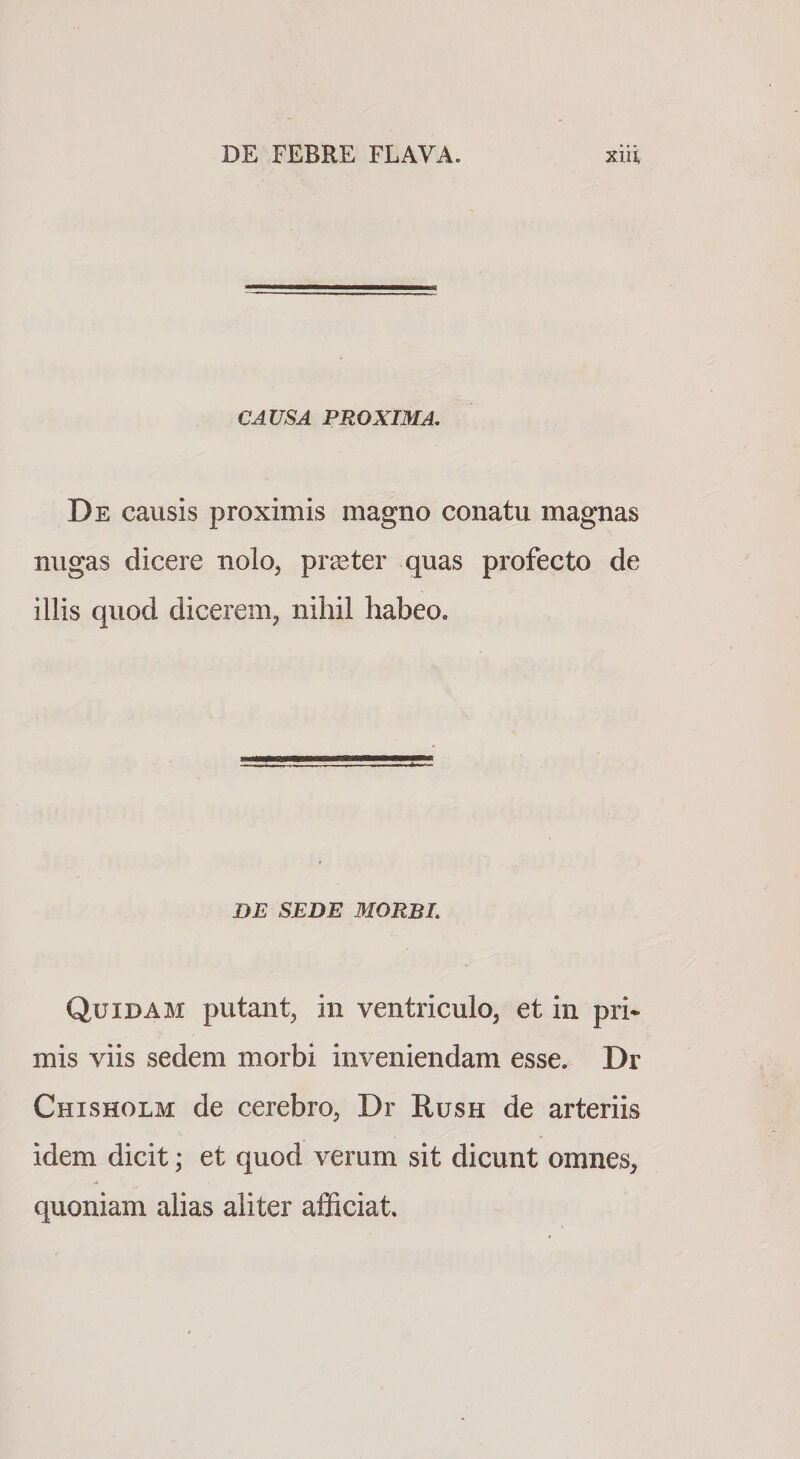 CAUSA PROXIMA, De causis proximis magno conatu magnas nugas dicere nolo, praeter quas profecto de illis quod dicerem, nihil habeo. DE SEDE MORBI. Quidam putant, in ventriculo, et in pri* mis viis sedem morbi inveniendam esse. Dr Chisholm de cerebro, Dr Rush de arteriis idem dicit; et quod verum sit dicunt omnes, quoniam alias aliter afficiat.