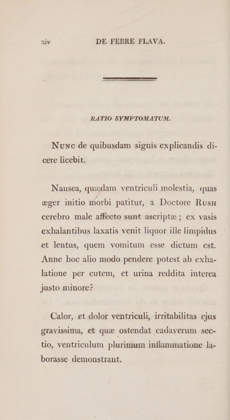 RATIO SYMPTOMATUM. Nunc de quibusdam signis explicandis di¬ cere licebit. Nausea, quaedam ventriculi molestia, quas £eger initio morbi patitur, a Doctore Rush cerebro male affecto sunt ascriptse; ex vasis exhalantibus laxatis venit liquor ille limpidus et lentus, quem vomitum esse dictum est. Anne hoc alio modo pendere potest ab exha¬ latione per cutem, et urina reddita interea justo minore? Calor, et dolor ventriculi, irritabilitas ejus gravissima, et quse ostendat cadaverum sec- tio, ventriculum plurimum inflammatione la¬ borasse demonstrant.