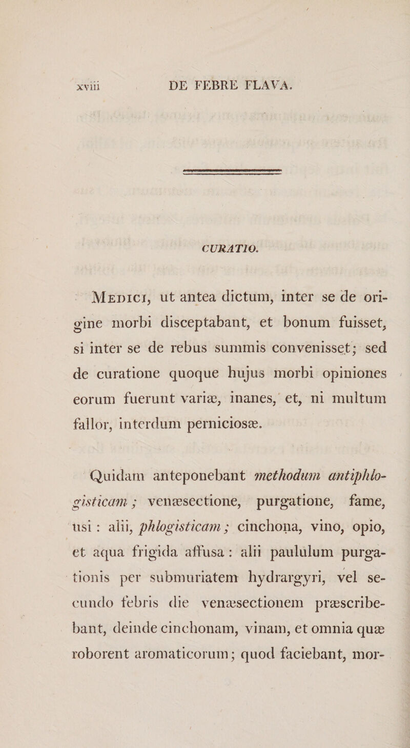 CURATIO. Medici, ut antea dictum, inter se de ori¬ gine morbi disceptabant, et bonum fuisset, si inter se de rebus summis convenisset; sed de curatione quoque hujus morbi opiniones eorum fuerunt varia?, inanes, et, ni multum fallor, interdum perniciosae. Quidam anteponebant methodum antiphlo- gisticam; venassectione, purgatione, fame, usi: ‘a\\\, phlogisticam; cinchona, vino, opio, et aqua frigida affusa: alii paululum purga- / tionis per submuriatem hydrargyri, vel se¬ cundo febris die vena?sectionem pra?scribe- bant, deinde cinchonam, vinam, et omnia quse roborent aromaticorum; quod faciebant, mor-