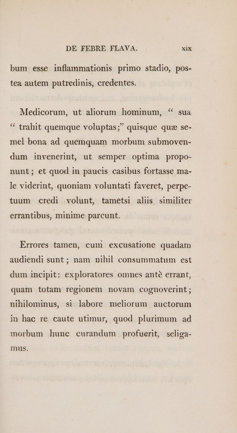 bum esse inflammationis primo stadio, pos¬ tea autem putredinis, credentes. Medicorum, ut aliorum hominum, sua “ trahit quemque voluptas;” quisque qu2e se¬ mel bona ad quemquam morbum submoven¬ dum invenerint, ut semper optima propo¬ nunt ; et quod in paucis casibus fortasse ma¬ le viderint, quoniam voluntati faveret, perpe¬ tuum credi volunt, tametsi aliis similiter errantibus, minime parcunt. Errores tamen, cum excusatione quadam audiendi sunt; nam nihil consummatum est dum incipit: exploratores omnes ant^ errant, quam totam regionem novam cognoverint; nihilominus, si labore meliorum auctorum in hac re caute utimur, quod plurimum ad morbum hunc curandum profuerit, seliga¬ mus.