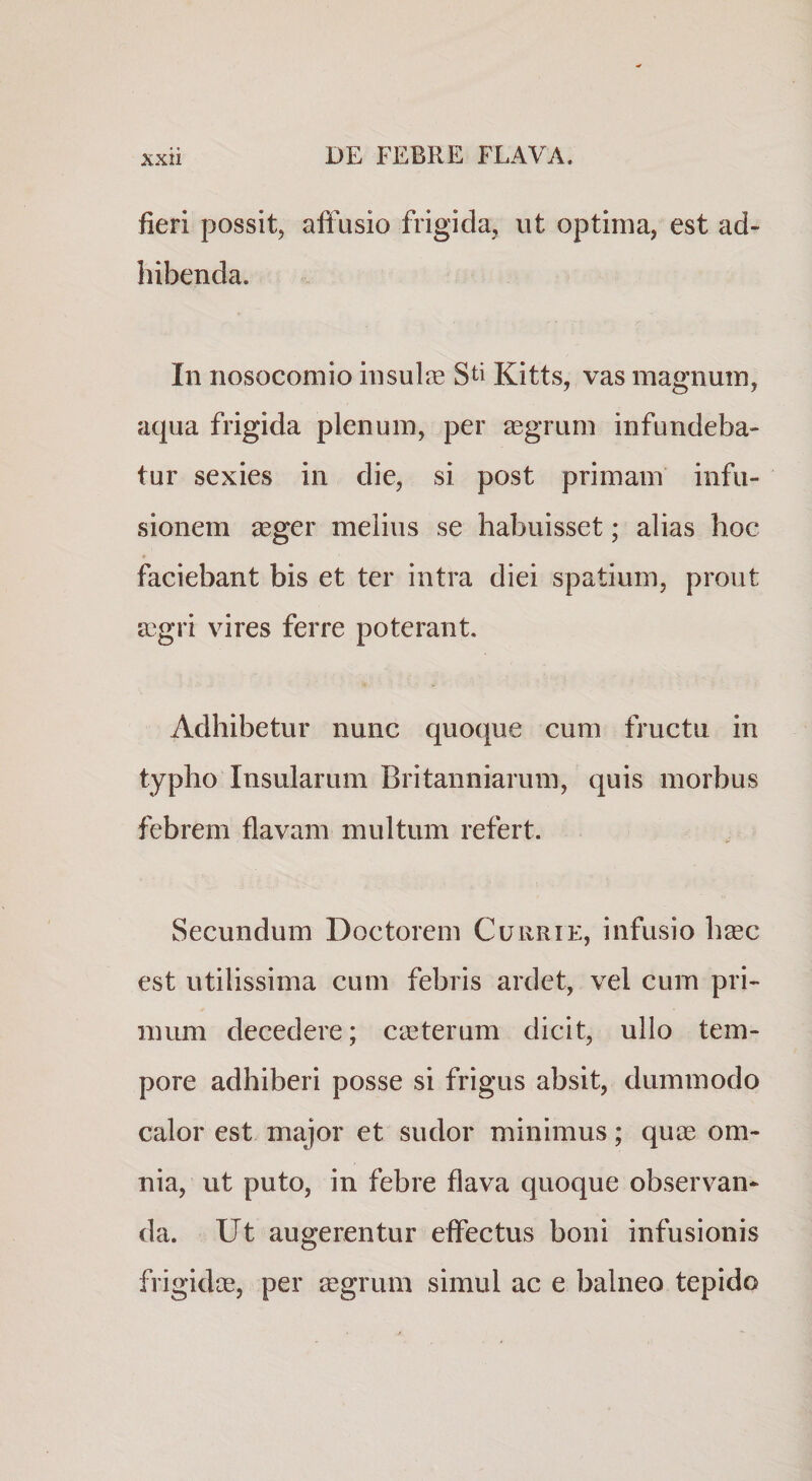 fieri possit, affusio frigida, ut optima, est ad¬ hibenda. In nosocomio insul^E Sti Kitts, vas magnum, aqua frigida plenum, per gegrum infundeba¬ tur sexies in die, si post primam infu¬ sionem asger melius se habuisset; alias hoc faciebant bis et ter intra diei spatium, prout a?gri vires ferre poterant. Adhibetur nunc quoque cum fructu in typho Insularum Britanniarum, quis morbus febrem flavam multum refert. Secundum Doctorem Curri e, infusio h^ec est utilissima cum febris ardet, vel cum pri¬ mum decedere; casterum dicit, ullo tem¬ pore adhiberi posse si frigus absit, dummodo calor est major et sudor minimus; qu£e om¬ nia, ut puto, in febre flava quoque observan¬ da. Ut augerentur effectus boni infusionis frigidae, per aegrum simul ac e balneo tepido