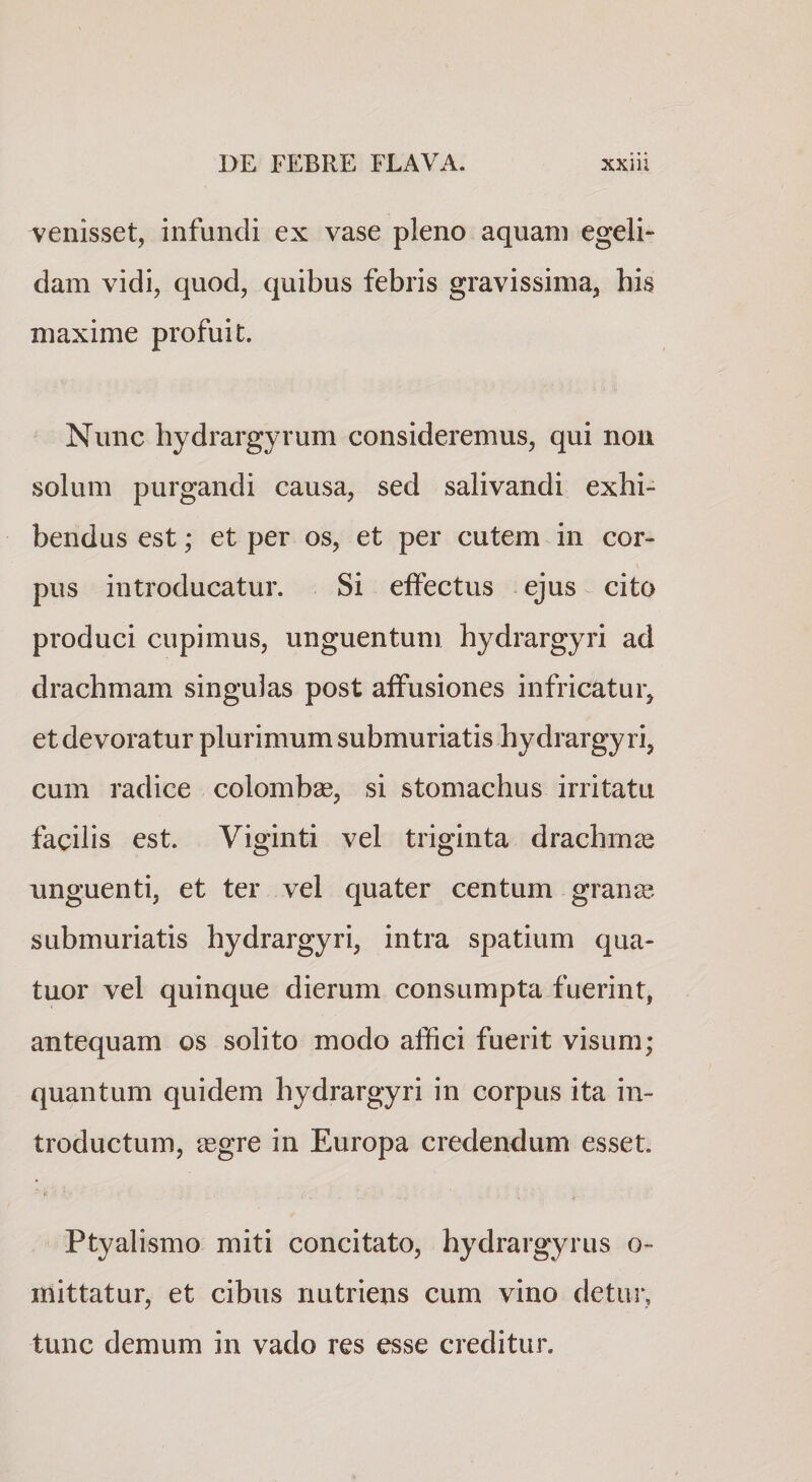 venisset, infundi ex vase pleno aquam egeli¬ dam vidi, quod, quibus febris gravissima, his maxime profuit. Nunc hydrargyrum consideremus, qui non solum purgandi causa, sed salivandi exhi¬ bendus est; et per os, et per cutem in cor¬ pus introducatur. Si effectus ejus cito produci cupimus, unguentum hydrargyri ad drachmam singulas post affusiones infricatur, et devoratur plurimum submuriatis hydrargyri, cum radice colombse, si stomachus irritatu facilis est. Viginti vel triginta drachmcC unguenti, et ter vel quater centum gran^. submuriatis hydrargyri, intra spatium qua- tuor vel quinque dierum consumpta fuerint, antequam os solito modo affici fuerit visum; quantum quidem hydrargyri in corpus ita in¬ troductum, ^Egre in Europa credendum esset. Ptyalismo miti concitato, hydrargyrus o- mittatur, et cibus nutriens cum vino detui*, tunc demum in vado res esse creditur.