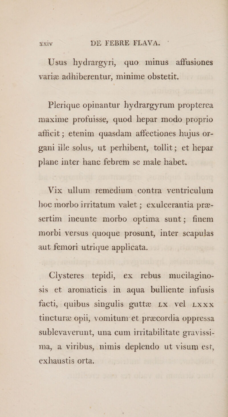 Usus hydrargyri, quo minus affusiones varise adhiberentur, minime obstetit. Plerique opinantur hydrargyrum propterea maxime profuisse, quod hepar modo proprio afficit; etenim quasdam affectiones hujus or¬ gani ille solus, ut perhibent, tollit; et hepar plane inter hanc febrem se male habet. Vix ullum remedium contra ventriculum lioc morbo irritatum valet; exulcerantia prae¬ sertim ineunte morbo optima sunt; finem morbi versus quoque prosunt, inter scapulas aut femori utrique applicata. Clysteres tepidi, ex rebus mucilagino- sis et aromaticis in aqua bulliente infusis facti, quibus singulis guttae lx vel lxxx tincturae opii, vomitunret praecordia oppressa sublevaverunt, una cum irritabilitate gravissi¬ ma, a viribus, nimis deplendo ut visum est, exhaustis orta.