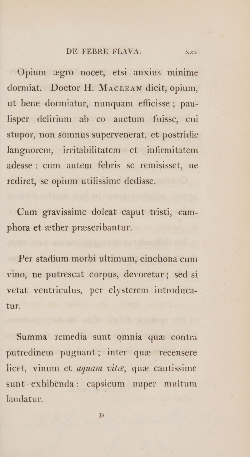 opium cegro nocet, etsi anxius minime dormiat. Doctor H. Maclean dicit, opium, ut bene dormiatur, nunquam efficisse ; pau¬ lisper delirium ab eo auctum fuisse, cui stupor, non somnus supervenerat, et postridie languorem, irritabilitatem et infirmitatem adesse : cum autem febris se remisisset, ne rediret, se opium utilissime dedisse. Cum gravissime doleat caput tristi, cam- phora et eether praescribantur. Per stadium morbi ultimum, cinchona cum vino, ne putrescat corpus, devoretur; sed si vetat ventriculus, per clysterem introduca¬ tur. Summa remedia sunt omnia quse contra putredinem pugnant; inter qux recensere licet, vinum et aquam quge cautissime sunt' exhibenda : capsicum nuper multum laudatur.