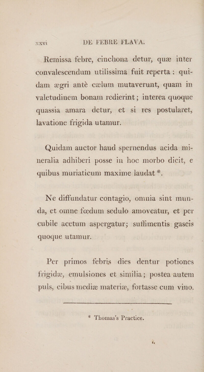 Remissa febre, ciiichona detur, qua3 inter convalescendum utilissima fuit reperta : qui¬ dam £egri ant^ caslum mutaverunt, quam in valetudinem bonam redierint; interea quoque quassia amara detur, et si res postularet, lavatione frigida utamur. Quidam auctor haud spernendus acida mi¬ neralia adhiberi posse in hoc morbo dicit, e quibus muriaticum maxime laudat Ne diffundatur contagio, omnia sint mun¬ da, et omne foedum sedulo amoveatur, et per cubile acetum aspergatur; suffimentis gaseis quoque utamur. Per primos febrijs dies dentur potiones frigidae, emulsiones et similia; postea autem puls, cibus mediae materia3, fortasse cum vino. * Tbomas’s Practice.