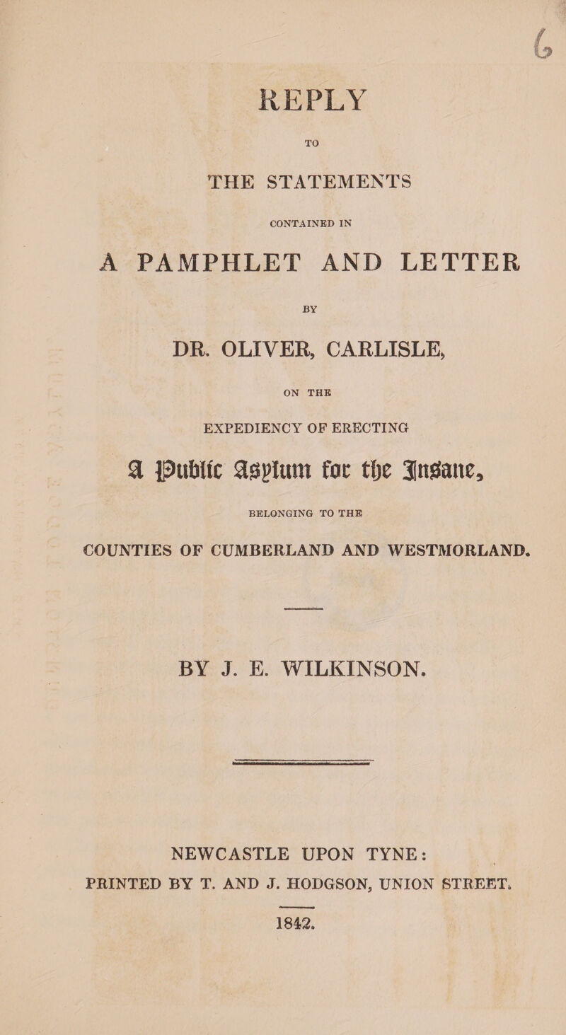 REPLY TO THE STATEMENTS CONTAINED IN A PAMPHLET AND LETTER BY DR. OLIVER, CARLISLE, ON THE EXPEDIENCY OF ERECTING a IpufrUc asplum fat tijc 3im3ane, BELONGING TO THE COUNTIES OF CUMBERLAND AND WESTMORLAND. BY J. E. WILKINSON. NEWCASTLE UPON TYNE: PRINTED BY T. AND J. HODGSON, UNION STREET. 1842.