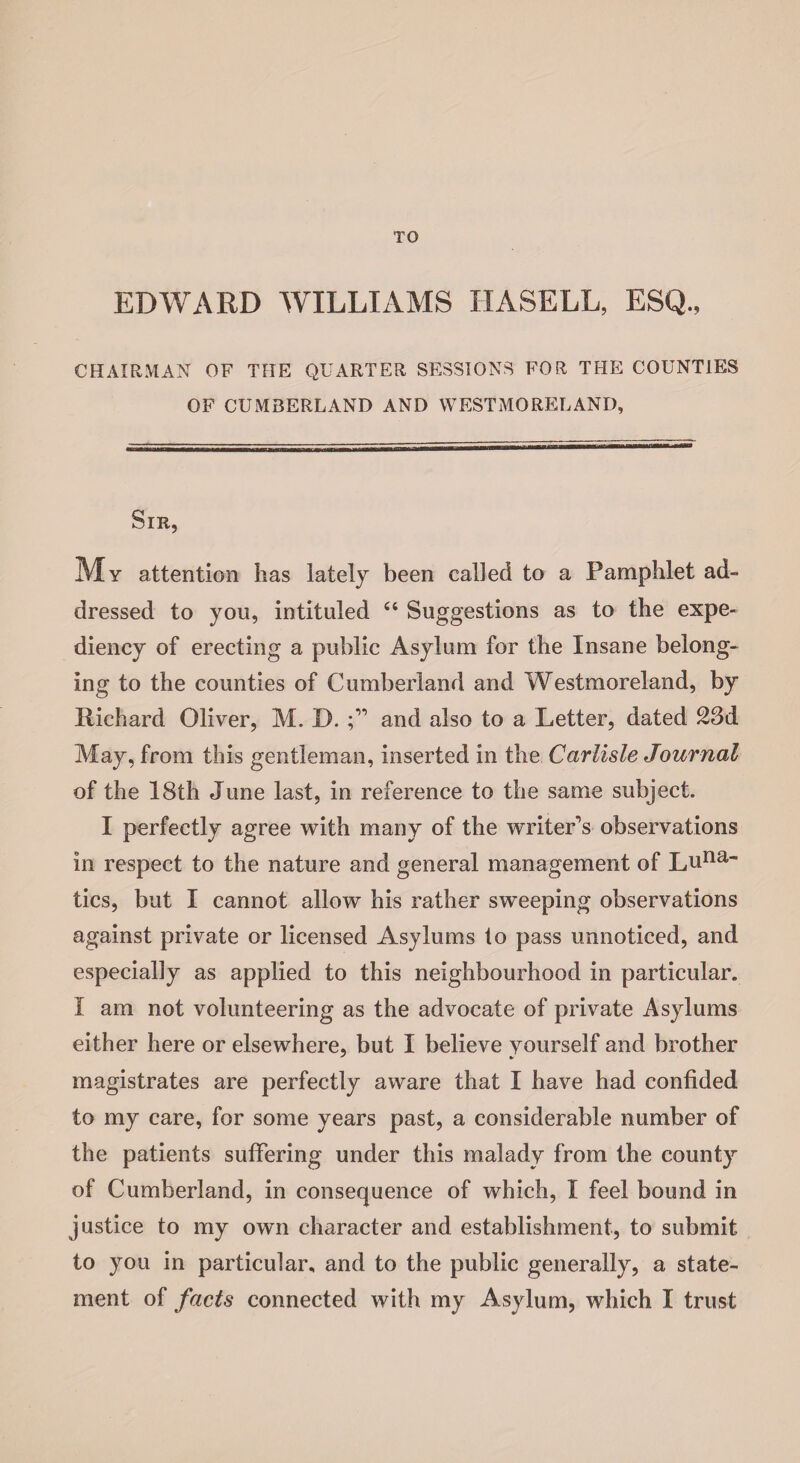 TO EDWARD WILLIAMS HASELL, ESQ., CHAIRMAN OF THE QUARTER SESSIONS FOR THE COUNTIES OF CUMBERLAND AND WESTMORELAND, Sir, My attention has lately been called to a Pamphlet ad¬ dressed to you, intituled “ Suggestions as to the expe¬ diency of erecting a public Asylum for the Insane belong¬ ing to the counties of Cumberland and Westmoreland, by Richard Oliver, M. D. and also to a Letter, dated 23d May, from this gentleman, inserted in the Carlisle Journal of the 18th June last, in reference to the same subject. I perfectly agree with many of the writeEs observations in respect to the nature and general management of Luna~ tics, but I cannot allow his rather sweeping observations against private or licensed Asylums to pass unnoticed, and especially as applied to this neighbourhood in particular. I am not volunteering as the advocate of private Asylums either here or elsewhere, but I believe yourself and brother magistrates are perfectly aware that I have had confided to my care, for some years past, a considerable number of the patients suffering under this malady from the county of Cumberland, in consequence of which, I feel bound in justice to my own character and establishment, to submit to you in particular, and to the public generally, a state¬