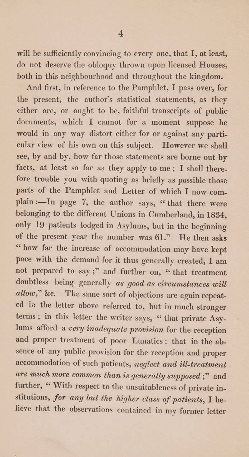 will be sufficiently convincing to every one, that I, at least, do not deserve the obloquy thrown upon licensed Houses, both in this neighbourhood and throughout the kingdom. And first, in reference to the Pamphlet, I pass over, for the present, the author’s statistical statements, as they either are, or ought to be, faithful transcripts of public documents, which I cannot for a moment suppose he would in any way distort either for or against any parti¬ cular view of his own on this subject. However we shall see, by and by, how far those statements are borne out by facts, at least so far as they apply to me ; I shall there¬ fore trouble you with quoting as briefly as possible those parts of the Pamphlet and Letter of which I now com¬ plain :—In page 7, the author says, 6i that there were belonging to the different Unions in Cumberland, in 1834, only 19 patients lodged in Asylums, but in the beginning of the present year the number was 61.” He then asks “ how far the increase of accommodation may have kept pace with the demand for it thus generally created, I am not prepared to sayand further on, 6i that treatment doubtless being generally as good as circumstances will allow, &c. i he same sort of objections are again repeat¬ ed in the letter above referred to, but in much stronger terms ; in this letter the writer says, “ that private Asy¬ lums afford a very inadequate provision for the reception and proper treatment of poor Lunatics : that in the ab¬ sence of any public provision for the reception and proper accommodation of such patients, neglect and ill-treatment are much more common than is generally supposed and further, With respect to the unsuitableness of private in¬ stitutions, for any but the higher class of patients, I be¬ lieve that the observations contained in my former letter