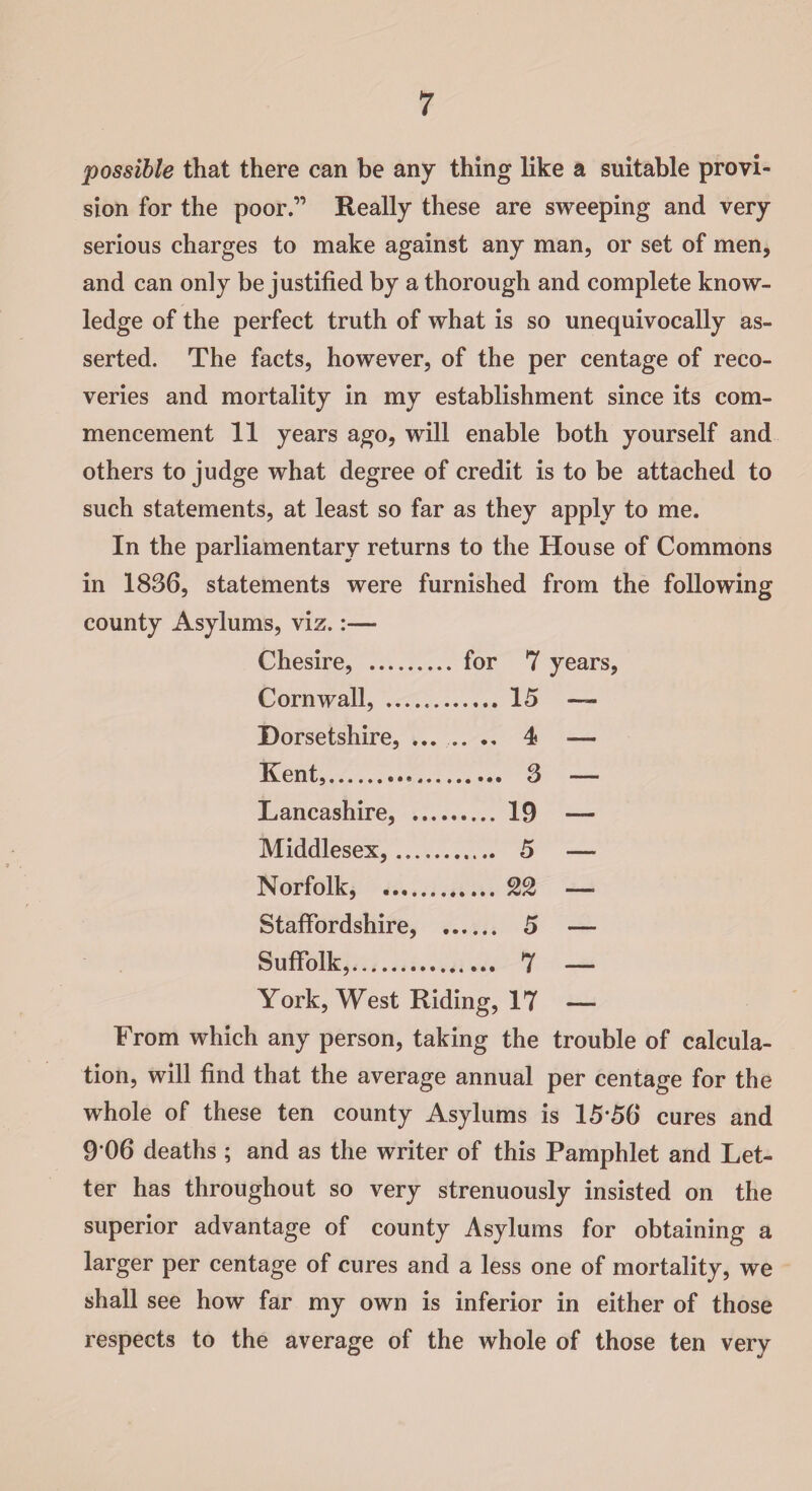 possible that there can be any thing like a suitable provi¬ sion for the poor.” Really these are sweeping and very serious charges to make against any man, or set of men, and can only be justified by a thorough and complete know¬ ledge of the perfect truth of what is so unequivocally as¬ serted. The facts, however, of the per centage of reco¬ veries and mortality in my establishment since its com¬ mencement 11 years ago, will enable both yourself and others to judge what degree of credit is to be attached to such statements, at least so far as they apply to me. In the parliamentary returns to the House of Commons in 1836, statements were furnished from the following county Asylums, viz.:— Chesire, . for 7 years, Cornwall, . 15 — Dorsetshire, ....... 4 — Kent,. 3 — Lancashire, . 19 — Middlesex,.. 5 — Norfolk, . 22 — Staffordshire, . 5 — Suffolk,. 7 — York, West Riding, 17 — From which any person, taking the trouble of calcula¬ tion, will find that the average annual per centage for the whole of these ten county Asylums is 1556 cures and 9 06 deaths ; and as the writer of this Pamphlet and Let¬ ter has throughout so very strenuously insisted on the superior advantage of county Asylums for obtaining a larger per centage of cures and a less one of mortality, we shall see how far my own is inferior in either of those respects to the average of the whole of those ten very