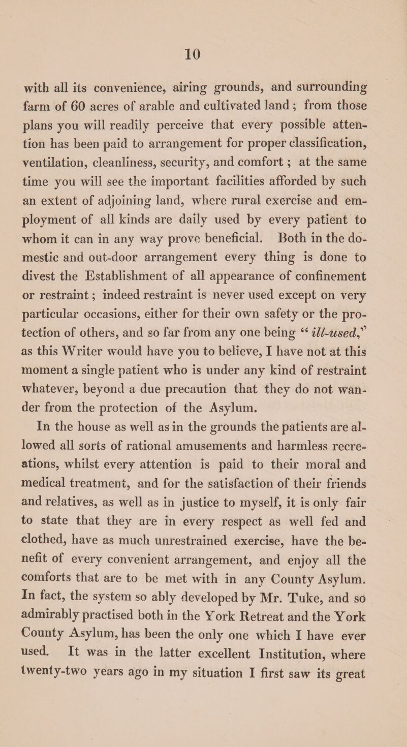 10 with all its convenience, airing grounds, and surrounding farm of 60 acres of arable and cultivated land; from those plans you will readily perceive that every possible atten¬ tion has been paid to arrangement for proper classification, ventilation, cleanliness, security, and comfort; at the same time you will see the important facilities afforded by such an extent of adjoining land, where rural exercise and em¬ ployment of all kinds are daily used by every patient to whom it can in any way prove beneficial. Both in the do¬ mestic and out-door arrangement every thing is done to divest the Establishment of all appearance of confinement or restraint; indeed restraint is never used except on very particular occasions, either for their own safety or the pro¬ tection of others, and so far from any one being cc ill-used as this Writer would have you to believe, I have not at this moment a single patient who is under any kind of restraint whatever, beyond a due precaution that they do not wan¬ der from the protection of the Asylum. In the house as well as in the grounds the patients are al¬ lowed all sorts of rational amusements and harmless recre¬ ations, whilst every attention is paid to their moral and medical treatment, and for the satisfaction of their friends and relatives, as well as in justice to myself, it is only fair to state that they are in every respect as well fed and clothed, have as much unrestrained exercise, have the be¬ nefit of every convenient arrangement, and enjoy all the comforts that are to be met with in any County Asylum. In fact, the system so ably developed by Mr. Tuke, and so admirably practised both in the York Retreat and the York County Asylum, has been the only one which I have ever used. It was in the latter excellent Institution, where