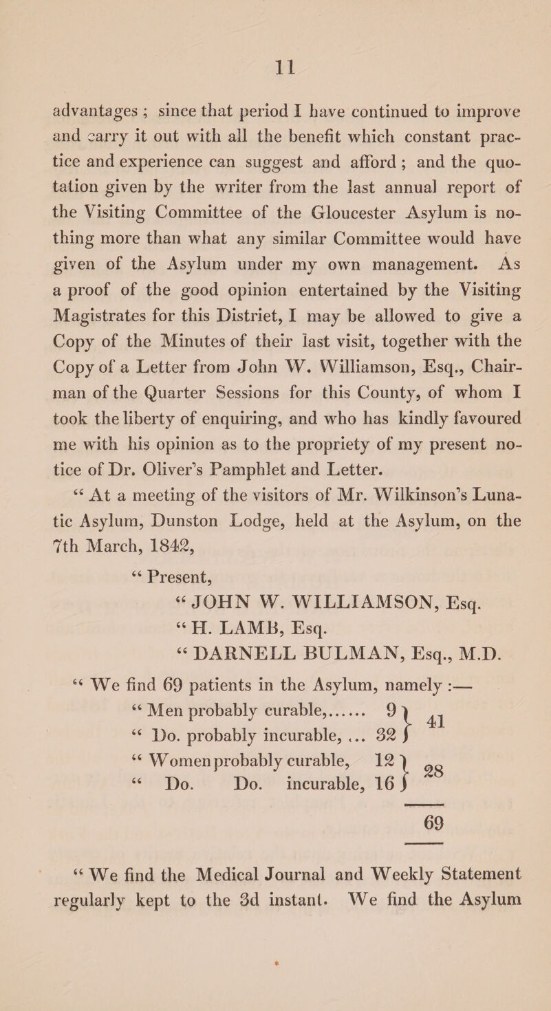 advantages ; since that period I have continued to improve and carry it out with all the benefit which constant prac¬ tice and experience can suggest and afford ; and the quo¬ tation given by the writer from the last annual report of the Visiting Committee of the Gloucester Asylum is no¬ thing more than what any similar Committee would have given of the Asylum under my own management. As a proof of the good opinion entertained by the Visiting Magistrates for this Distriet, I may be allowed to give a Copy of the Minutes of their last visit, together with the Copy of a Letter from John W. Williamson, Esq., Chair¬ man of the Quarter Sessions for this County, of whom I took the liberty of enquiring, and who has kindly favoured me with his opinion as to the propriety of my present no¬ tice of Dr. Oliver’s Pamphlet and Letter. 44 At a meeting of the visitors of Mr. Wilkinson’s Luna¬ tic Asylum, Dunston Lodge, held at the Asylum, on the 7th March, 1842, 44 Present, 44 JOHN W. WILLIAMSON, Esq. 44 H. LAMB, Esq. 44 DARNELL BULMAN, Esq., M.D. 44 We find 69 patients in the Asylum, namely :— Men probably curable,. n 41 Do. probably incurable, ... 32 f Women probably curable, 121 28 Do. Do. incurable. 16) 69 44 We find the Medical Journal and Weekly Statement regularly kept to the 3d instant. We find the Asylum *