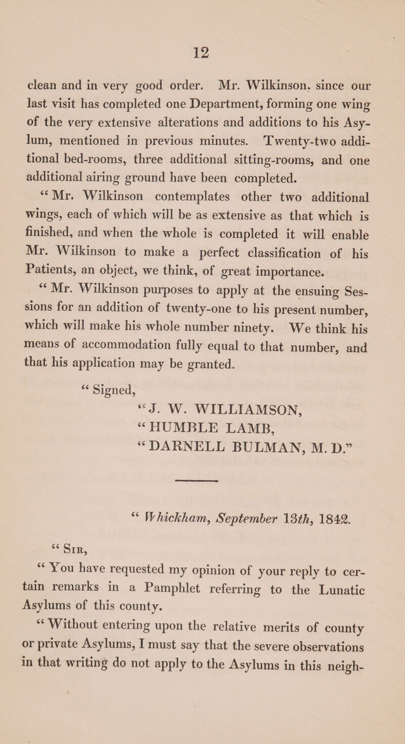 clean and in very good order. Mr. Wilkinson, since our last visit has completed one Department, forming one wing of the very extensive alterations and additions to his Asy¬ lum, mentioned in previous minutes. Twenty-two addi¬ tional bed-rooms, three additional sitting-rooms, and one additional airing ground have been completed. “ Mr. Wilkinson contemplates other two additional wings, each of which will be as extensive as that which is finished, and when the whole is completed it will enable Mr. Wilkinson to make a perfect classification of his Patients, an object, we think, of great importance. 44 Mr. Wilkinson purposes to apply at the ensuing Ses¬ sions for an addition of twenty-one to his present number, which will make his whole number ninety. We think his means of accommodation fully equal to that number, and that his application may be granted. 44 Signed, 44 J. W. WILLIAMSON, 44 HUMBLE LAMB, 44 DARNELL BULMAN, M. D.” 44 W'hickham, September 12th, 1842. 44 Sir, 44 You have requested my opinion of your reply to cer¬ tain remarks in a Pamphlet referring to the Lunatic Asylums of this county. 44 Without entering upon the relative merits of county or private Asylums, I must say that the severe observations in that writing do not apply to the Asylums in this neigh-