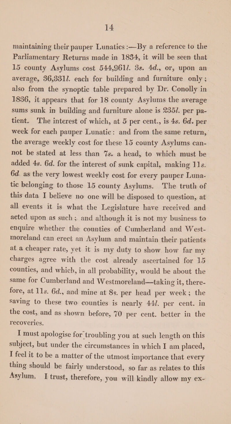 maintaining their pauper Lunatics By a reference to the Parliamentary Returns made in 1854, it will be seen that 15 county Asylums cost 544,961/. 3s, 4d., or, upon an average, 86,551/. each for building and furniture only; also from the synoptic table prepared by Dr. Conolly in 1886, it appears that for 18 county Asylums the average sums sunk in building and furniture alone is 2557. per pa¬ tient. The interest of which, at 5 per cent., is 4s. 6d. per week for each pauper Lunatic : and from the same return, the average weekly cost for these 15 county Asylums can¬ not be stated at less than 7s. a head, to which must be added 4s. 6d. for the interest of sunk capital, making 11s. 6d as the very lowest weekly cost for every pauper Luna¬ tic belonging to those 15 county Asylums. The truth of this data I believe no one will be disposed to question, at all events it is what the Legislature have received and acted upon as such ; and although it is not my business to enquire whether the counties of Cumberland and West¬ moreland can erect an Asylum and maintain their patients at a cheaper rate, yet it is my duty to show how far my charges agree with the cost already ascertained for 15 counties, and which, in all probability, would be about the same for Cumberland and Westmoreland-—-taking it, there¬ fore, at 11s. 6d, and mine at 89. per head per week; the saving to these two counties is nearly 44/. per cent, in the cost, and as shown before, 70 per cent, better in the recoveries. I must apologise for troubling you at such length on this subject, but under the circumstances in which I am placed, I feel it to be a matter of the utmost importance that every thing should be fairly understood, so far as relates to this Asylum. I trust, therefore, you will kindly allow my ex-
