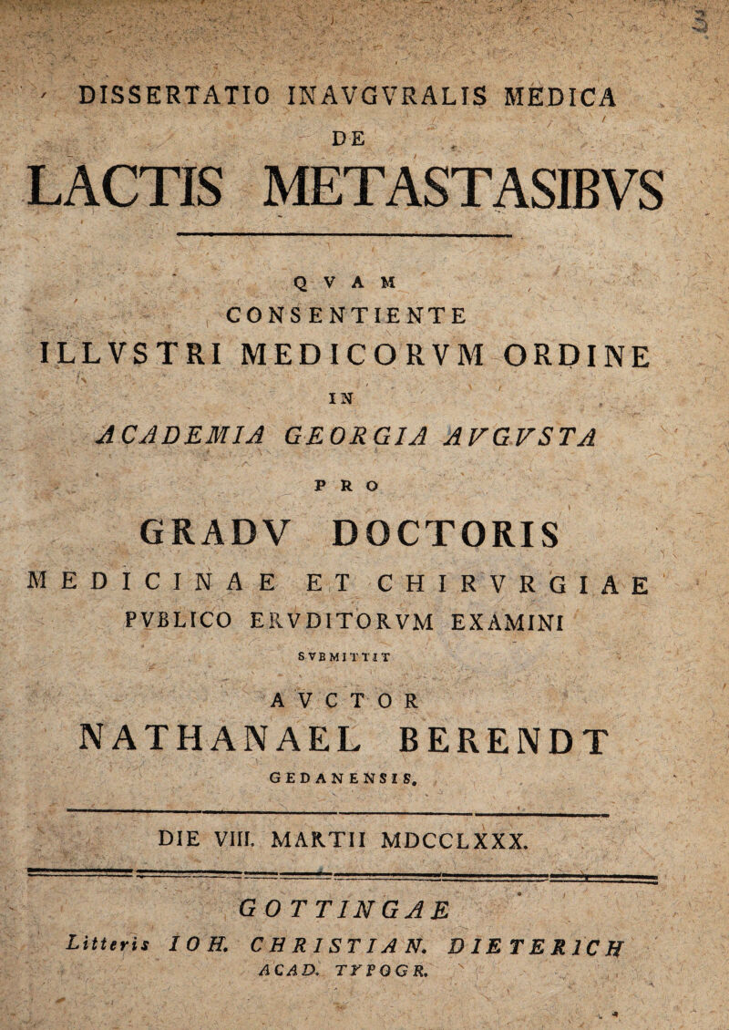 ' DISSERTATIO INAVGVRALIS MEDICA • ■ • , . / - DE . ' ' LACTIS METASTASIBVS Q V A M CONSENTIENTE ILLVSTRI MEDICORVM ORDINE - r :A'. ■ ■■■■■ v ' • : ' v , ' ' IN ACADEMIA GEORGIA AVGVSTA PRO GRADV DOCTORIS MEDICINAE ET CHIRVRGIAE PVBLICO ERVD1TORVM EXAMINI SVBMITTIT A V C T 0 R NATHANAEE BERENDT gedanensis. DIE VIII. MARTII MDCCLXXX. G 0 TTINGAE Litteris I O H. CHR1STIAN. DIE TER 1C ff AC AD, TrPGGR. \ *